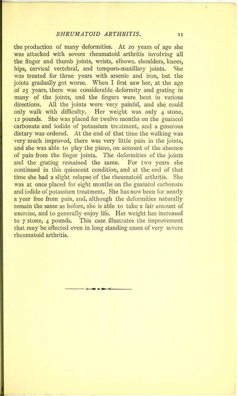 the production of many deformities. At 20 years of age she was attacked with severe rheumatoid arthritis involving all the finger and thumb joints, wrists, elbows, shoulders, knees, hips, cervical vertebral, and temporo-maxillary joints. She was treated for three years with arsenic and iron, but the joints gradually got worse. When I first saw her, at the age of 25 years, there was considerable deformity and grating in many of the joints, and the fingers were bent in various directions. All the joints were very painful, and she could only walk with difficulty. Her weight was only 4 stone, 12 pounds. She was placed for twelve months on the guaiacol carbonate and iodide of potassium treatment, and a generous dietary was ordered. At the end of that time the walking was very much improved, there was very little pain in the joints, and she was able to play the piano, on account of the absence of pain from the finger joints. The deformities of the joints and the grating remained the same. For two years she continued in this quiescent condition, and at the end of that time she had a slight relapse of the rheumatoid arthritis. She was at once placed for eight months on the guaiacol carbonate and iodide of potassium treatment. She has now been for nearly a year free from pain, and, although the deformities naturally remain the same as before, she is able to take a fair amount of exercise, and to generally enjoy life. Her weight has increased to 7 stone, 4 pounds. This case illustrates the improvement that may be effected even in long standing cases of very severe rheumatoid arthritis.