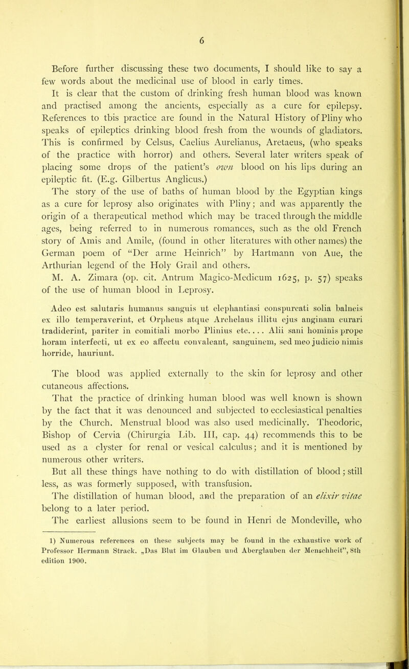 Before farther discussing these two documents, I should like to say a few words about the medicinal use of blood in early times. It is clear that the custom of drinking fresh human blood was known and practised among the ancients, especially as a cure for epilepsy. References to tbis practice are found in the Natural History of Pliny who speaks of epileptics drinking blood fresh from the wounds of gladiators. This is confirmed by Celsus, Caelius Aurelianus, Aretaeus, (who speaks of the practice with horror) and others. Several later writers speak of placing some drops of the patient’s oivn blood on his lips during an epileptic fit. (E.g. Gilbertus Anglicus.) The story of the use of baths of human blood by the Egyptian kings as a cure for leprosy also originates with Pliny; and was apparently the origin of a therapeutical method which may be traced through the middle ages, being referred to in numerous romances, such as the old French story of Amis and Amile, (found in other literatures with other names) the German poem of “Der arme Heinrich” by ITartmann von Aue, the Arthurian legend of the Holy Grail and others. M. A. Zimara (op. cit. Antrum Magico-Medicum 1625, p. 57) speaks of the use of human blood in Leprosy. Adeo est salutaris humaiiiis sanguis iit elephantiasi conspurcati solia balneis ex illo temperaverint, et Orpheus atque Archelaus illitu ejiis augiuam eurari tradideriut, pariter iu comitiali morbo Pliiiius etc.. ., Alii saui homiuis prope horam iuterfecti, ut ex eo affectu couvaleaut, sanguinem, sed meo judicio uimis horride, hauriuut. The blood was applied externally to the skin for leprosy and other cutaneous affections. That the practice of drinking human blood was well known is shown by the fact that it was denounced and subjected to ecclesiastical penalties by the Church. Menstrual blood was also used medicinally. Theodoric, Bishop of Cervia (Chirurgia Lib. Ill, cap. 44) recommends this to be used as a clyster for renal or vesical calculus; and it is mentioned by numerous other writers. But all these things have nothing to do with distillation of blood; still less, as was formerly supposed, with transfusion. The distillation of human blood, and the preparation of an elixir vifae belong to a later period. The earliest allusions seem to be found in Henri de Mondeville, who 1) Numerous references on these subjects may be found in the exhaustive Nvork of Professor Hermann Strack. „Das Blut im Gllauben und Abergdauben der Menschheit”, 8th edition 1900.