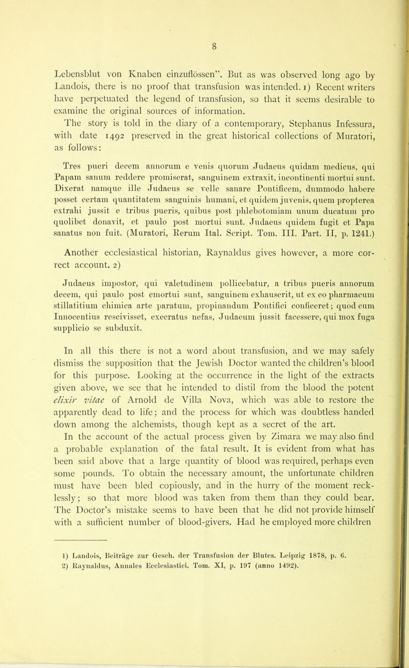 Lebensblut von Knaben einzufiossen”. But as was observed long ago by Landois, there is no proof that transfusion was intended, i) Recent writers have perpetuated the legend of transfusion, so that it seems desirable to examine the original sources of information. f . . The story is told in the diary of a contemporary, Stephanus Infessura, ; with date 1492 preserved in the great historical collections of Muratori, as follows: Tres pueri decern aunoriim e venis quorum Judaeus quidam medicus, qui i Papam sanum reddere promiserat, sanguiuem extraxit, iucontinenti mortui sunt. i Dixerat namque ille Judaeus se velle sanare Pontificem, dummodo habere posset certam quantitatem sanguinis humani, et quidemjuvenis, quern propterea extrahi jussit e tribus pueris, quibus post phlehotomiam unum ducatum pro quolibet donavit, et paulo post mortui sunt. Judaeus quidem fugit et Papa sanatus non fuit. (Muratori, Eerum Ital. Script. Tom. III. Part. II, p. 124J.) Another ecclesiastical historian, Raynaldus gives however, a more cor- rect account. 2) Judaeus impostor, qui valetudinem pollicebatur, a tribus pueris annorum | decern, qui paulo post emortui sunt, sanguinem exhauserit, ut ex eo pharmacum | stillatitium chimica arte paratum, propinandum Pontifici conficeret; quod cum j Innocentius rescivisset, execratus nefas, Judaeum jussit facessere, qui mox fuga | supplicio se suhduxit. In all this there is not a word about transfusion, and we may safely dismiss the supposition that the Jewish Doctor wanted the children’s blood for this purpose. Looking at the occurrence in the light of the extracts given above, we see that he intended to distil from the blood the potent e/zxir vitae of Arnold de Villa Nova, which was able to restore the apparently dead to life; and the process for which was doubtless handed down among the alchemists, though kept as a secret of the art. In the account of the actual process given by Zimara we may also find a probable explanation of the fatal result. It is evident from what has been said above that a large quantity of blood was required, perhaps even some pounds. To obtain the necessary amount, the unfortunate children must have been bled copiously, and in the hurry of the moment reck- lessly; so that more blood was taken from them than they could bear. The Doctor’s mistake seems to have been that he did not provide himself with a sufficient number of blood-givers. Had he employed more children 1) Landois, Beitrage zur Gescli. der Transfusion der Blutes. Leipzig 1878, p. 6. 2) Raynaldus, Aunales Ecclesiastici. Tom. XI, p. 197 (anno 1492).