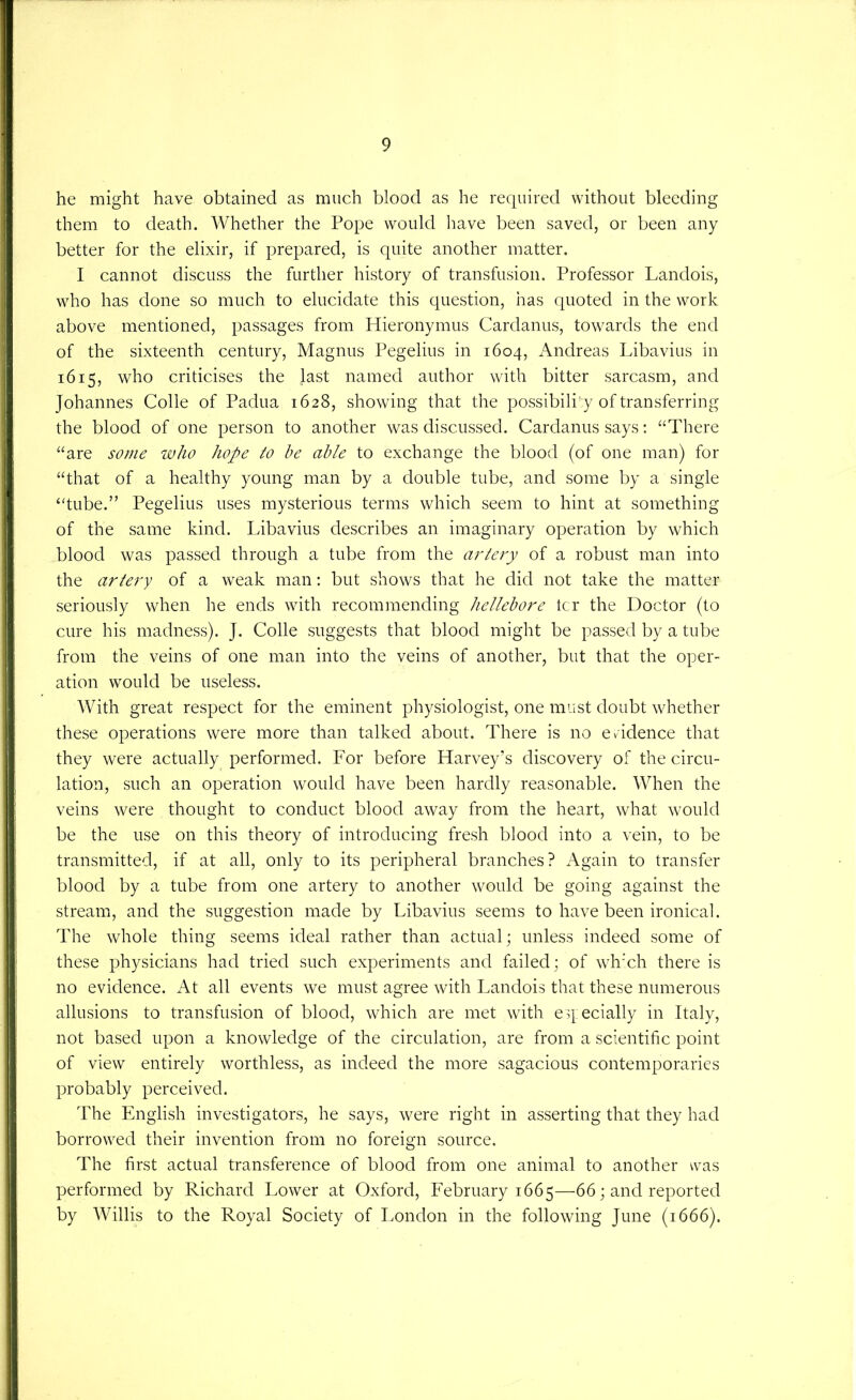 he might have obtained as much blood as he required without bleeding them to death. Whether the Pope would have been saved, or been any better for the elixir, if prepared, is quite another matter. I cannot discuss the further history of transfusion. Professor Landois, who has done so much to elucidate this question, has quoted in the work above mentioned, passages from Hieronymus Cardanus, towards the end of the sixteenth century, Magnus Pegelius in 1604, Andreas Libavius in 1615, who criticises the last named author with bitter sarcasm, and Johannes Colie of Padua 1628, showing that the possibili' y of transferring the blood of one person to another was discussed. Cardanus says; “There “are some who hope to he able to exchange the blood (of one man) for “that of a healthy young man by a double tube, and some by a single “tube.” Pegelius uses mysterious terms which seem to hint at something of the same kind. Libavius describes an imaginary operation by which blood was passed through a tube from the artery of a robust man into the artery of a weak man: but shows that he did not take the matter seriously when he ends with recommending hellehore ter the Doctor (to cure his madness). J. Colle suggests that blood might be passed by a tube from the veins of one man into the veins of another, but that the oper- ation would be useless. With great respect for the eminent physiologist, one must doubt whether these operations were more than talked about. There is no evidence that they were actually performed. For before Harvey’s discovery of the circu- lation, such an operation would have been hardly reasonable. When the veins were thought to conduct blood away from the heart, what would be the use on this theory of introducing fresh blood into a vein, to be transmitted, if at all, only to its peripheral branches? Again to transfer blood by a tube from one artery to another would be going against the stream, and the suggestion made by Libavius seems to have been ironical. The whole thing seems ideal rather than actual; unless indeed some of these physicians had tried such experiments and failed; of wh'ch there is no evidence. At all events we must agree with Landois that these numerous allusions to transfusion of blood, which are met with eq ecially in Italy, not based upon a knowledge of the circulation, are from a scientific point of view entirely worthless, as indeed the more sagacious contemporaries probably perceived. The English investigators, he says, were right in asserting that they had borrowed their invention from no foreign source. The first actual transference of blood from one animal to another was performed by Richard Lower at Oxford, February 1665—66; and reported by Willis to the Royal Society of London in the following June (1666).