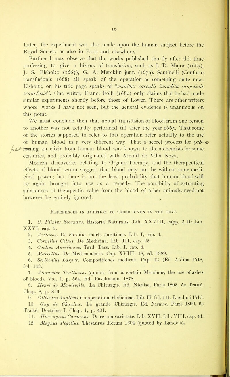 lO Later, the experiment was also made upon the human subject before the Royal Society as also in Paris and elsewhere. Further I may observe that the works published shortly after this time professing to give a history of transfusion, such as J. D. Major (1667), J. S. Elsholtz (1667), G. A. Mercklin junr. (1679), Santinelli (Confusio transfusionis 1668) all speak of the operation as something quite new. Elsholt:, on his title page speaks of omnibus saeculis inaudita sanguinis transfusio''. One writer, Eranc. Folli (1680) only claims that he had made similar experiments shortly before those of Lower. There are other writers whose works I have not seen, but the general evidence is unanimous on this point. We must conclude then that actual transfusion of blood from one person to another was not actually performed till after the year 1665. That some of the stories supposed to refer to this operation refer actually to the use of human blood in a very different way. That a secret process for pr^-^ ^t^fessing an elixir from human blood was known to the alchemists for some centuries, and probably originated with Arnold de Villa Nova. Modern discoveries relating to Organo-Therapy, and the therapeutical effects of blood serum suggest that blood may not be without some medi- cinal power; but there is not the least probability that human blood will be again brought into use as a remedy. The possibility of extracting substances of therapeutic value from the blood of other animals, need not however be entirely ignored. Refeeences in addition to those given in the text. 1. C. Plinius Secimdus. Historia Natiiralis. Lib. XXVIII, capp. 2, 10. Lib. XXVI, cap. 5. 2. Aretaeiis. De chronic, morb. euratione. Lib. I, cap. 4. 3. Cornelius Celsus. De Medicina. Lib. Ill, cap. 23. 4. Caelius Aurelianus. Tard. Pass. Lib. I, cap. 4. 5. Marcelliis. De Medicamentis. Cap. XVIII, 18, ed. 1889. 6. Scrihonius Largiis. Compositiones medicae. Cap. 12. (Ed. Aldina 1548, fob 143.) 7. Alexander Trallianus (quotes, from a certain Marsinus, the use of ashes of blood). A^ol. I, p. 564. Ed. Puschmann, 1878. 8. Henri de Mondeville. La Chirurgie. Ed. Nicaise, Paris 1893. 5e Traite. Chap. 8, p. 816. 9. Gilhertus Ancflicus. Compendium Medicinae. Lib. II, fob 111. Lugduni 1510. 10. Guy de Cliauliac. La grande Chirurgie. Ed. Nicaise, Paris 1890. 6e Traite. Doctrine I. Chap. 1, p. 401. 11. Hieronymus Cardanus. De rerum varietate. Lib. XYII. Lib. VIII, cap. 44. 12. Magnus Pegelius. Thesaurus Rerum 1604 (quoted by Landois),