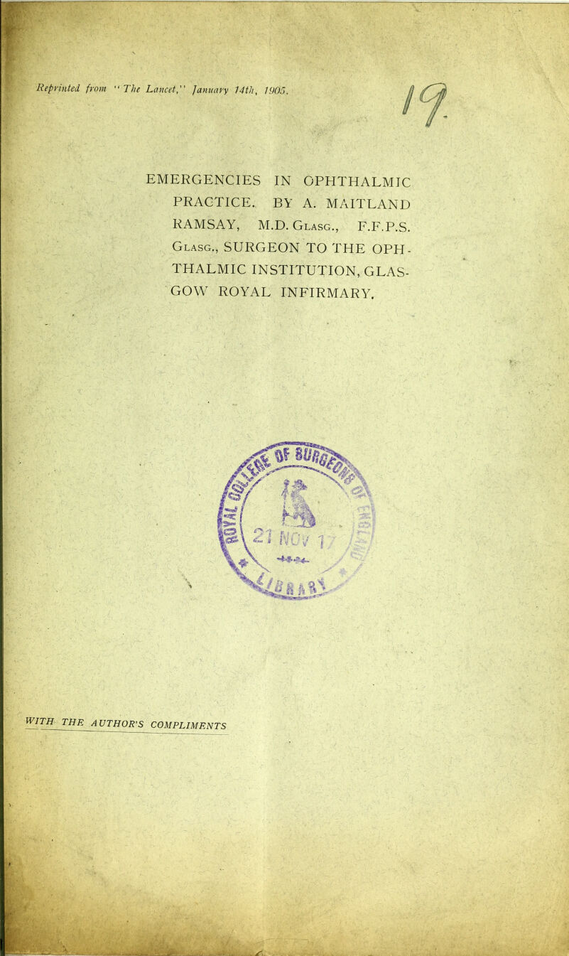 Reprinted from “ The Lancet, January 14tli, 1905. EMERGENCIES IN OPHTHALMIC PRACTICE. BY A. MAITLAND RAMSAY, M.D. Glasg., F.F.P.S. Glasg., SURGEON TO THE OPH- THALMIC INSTITUTION, GLAS- GOW ROYAL INFIRMARY. WITH THE AUTHOR'S COMPLIMENTS