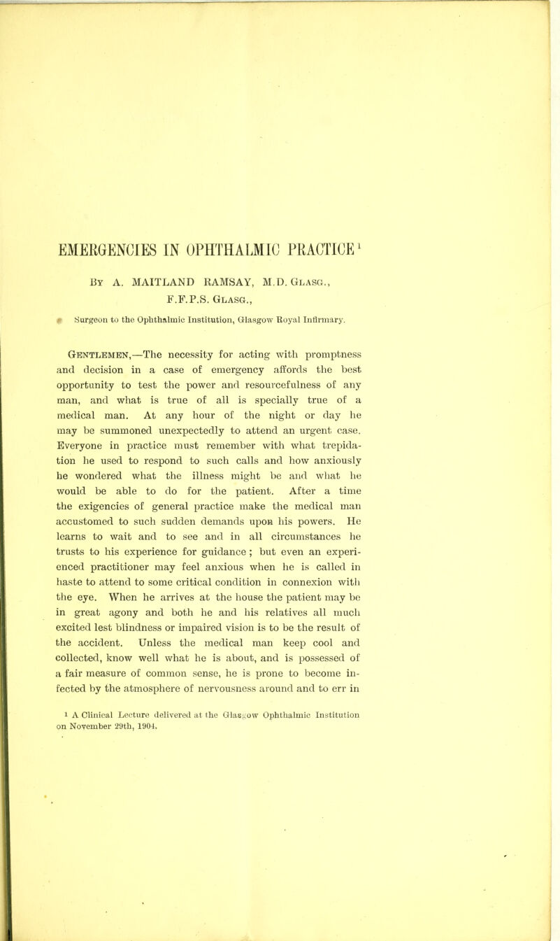 By A. MAITLAND RAMSAY, M.D. Glasg., F.F.P.S. Glass., p Surgeon to the Ophthalmic Institution, Glasgow Royal Infirmary. Gentlemen,—The necessity for acting with promptness and decision in a case of emergency affords the best opportunity to test the power and resourcefulness of any man, and what is true of all is specially true of a medical man. At any hour of the night or day he may be summoned unexpectedly to attend an urgent case. Everyone in practice must remember with what trepida- tion he used to respond to such calls and how anxiously he wondered what the illness might be and what he would be able to do for the patient. After a time the exigencies of general practice make the medical man accustomed to such sudden demands upon his powers. He learns to wait and to see and in all circumstances he trusts to his experience for guidance ; but even an experi- enced practitioner may feel anxious when he is called in haste to attend to some critical condition in connexion with the eye. When he arrives at the house the patient may be in great agony and both he and his relatives all much excited lest blindness or impaired vision is to be the result of the accident. Unless the medical man keep cool and collected, know well what he is about, and is possessed of a fair measure of common sense, he is prone to become in- fected by the atmosphere of nervousness around and to err in i A Clinical Lecture delivered at the Glasgow Ophthalmic Institution on November 29th, 1904,