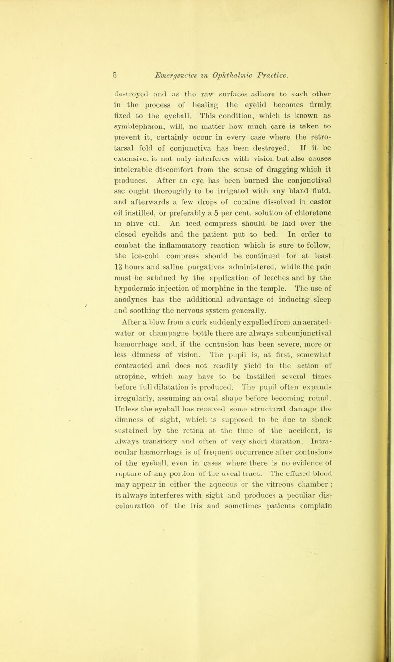 destroyed and as the raw surfaces adhere to each other in the process of healing the eyelid becomes firmly, fixed to the eyeball. This condition, which is known as symblepharon, will, no matter how much care is taken to prevent it, certainly occur in every case where the retro- tarsal fold of conjunctiva has been destroyed. If it be extensive, it not only interferes with vision but also causes intolerable discomfort from the sense of dragging which it produces. After an eye has been burned the conjunctival sac ought thoroughly to be irrigated with any bland fluid, and afterwards a few drops of cocaine dissolved in castor 011 instilled, or preferably a 5 per cent, solution of chloretone in olive oil. An iced compress should be laid over the closed eyelids and the patient put to bed. In order to combat the inflammatory reaction which is sure to follow, the ice-cold compress should be continued for at least 12 hours and saline purgatives administered, while the pain must be subdued by the application of leeches and by the hypodermic injection of morphine in the temple. The use of anodynes has the additional advantage of inducing sleep and soothing the nervous system generally. After a blow from a cork suddenly expelled from an aerated- water or champagne bottle there are always subconjunctival haemorrhage and, if the contusion has been severe, more or less dimness of vision. The pupil is, at first, somewhat contracted and does not readily yield to the action of atropine, which may have to be instilled several times before full dilatation is produced. The pupil often expands irregularly, assuming an oval shape before becoming round. Unless the eyeball has received some structural damage the dimness of sight, which is supposed to be due to shock sustained by the retina at the time of the accident, is always transitory and often of very short duration. Intra- ocular haemorrhage is of frequent occurrence after contusions of the eyeball, even in cases where there is no evidence of rupture of any portion of the uveal tract. The effused blood may appear in either the aqueous or the vitreous chamber ; it always interferes with sight and produces a peculiar dis- colouration of the iris and sometimes patients complain