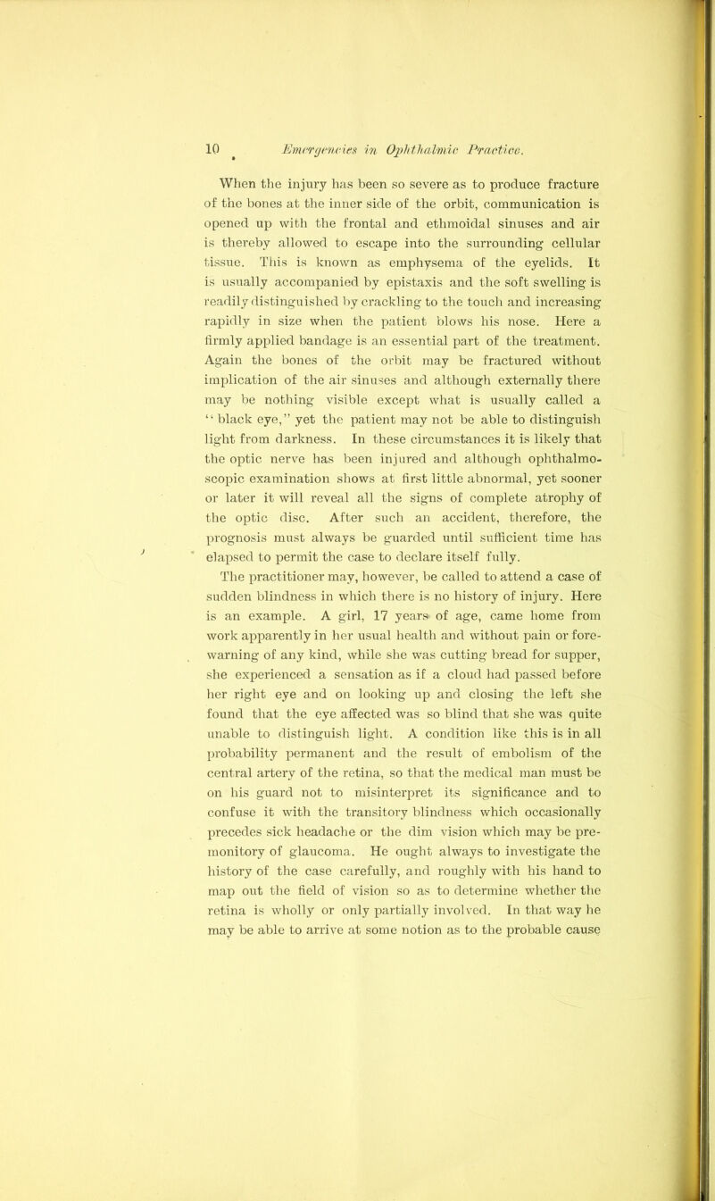 When the injury has been so severe as to produce fracture of the bones at the inner side of the orbit, communication is opened up with the frontal and ethmoidal sinuses and air is thereby allowed to escape into the surrounding cellular tissue. This is known as emphysema of the eyelids. It is usually accompanied by epistaxis and the soft swelling is readily distinguished by crackling to the touch and increasing rapidly in size when the patient blows his nose. Here a firmly applied bandage is an essential part of the treatment. Again the bones of the orbit may be fractured without implication of the air sinuses and although externally there may be nothing visible except what is usually called a “ black eye,” yet the patient may not be able to distinguish light from darkness. In these circumstances it is likely that the optic nerve has been injured and although ophthalmo- scopic examination shows at first little abnormal, yet sooner or later it will reveal all the signs of complete atrophy of the optic disc. After such an accident, therefore, the prognosis must always be guarded until sufficient time has elapsed to permit the case to declare itself fully. The practitioner may, however, be called to attend a case of sudden blindness in which there is no history of injury. Here is an example. A girl, 17 years- of age, came home from work apparently in her usual health and without pain or fore- warning of any kind, while she was cutting bread for supper, she experienced a sensation as if a cloud had passed before her right eye and on looking up and closing the left she found that the eye affected was so blind that she was quite unable to distinguish light. A condition like this is in all probability permanent and the result of embolism of the central artery of the retina, so that the medical man must be on his guard not to misinterpret its significance and to confuse it with the transitory blindness which occasionally precedes sick headache or the dim vision which may be pre- monitory of glaucoma. He ought always to investigate the history of the case carefully, and roughly with his hand to map out the field of vision so as to determine whether the retina is wholly or only partially involved. In that way he may be able to arrive at some notion as to the probable caus§