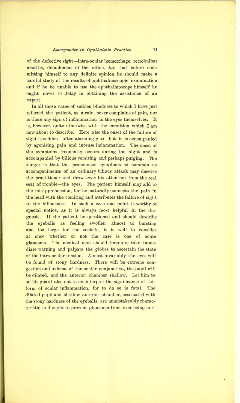 of the defective sight—intra-ocular haemorrhage, retrobulbar neuritis, detachment of the retina, &c.—but before com- mitting himself to any definite opinion he should make a careful study of the results of ophthalmoscopic examination and if he be unable to use the ophthalmoscope himself he ought never to delay in obtaining the assistance of an expert. In all those cases of sudden blindness to which I have just referred the patient, as a rule, never complains of pain, nor is there any sign of inflammation in the eyes themselves. It is, however, quite otherwise with the condition which I am now about to describe. Here also the onset of the failure of sight is sudden—often alarmingly so—but it is accompanied by agonising pain and intense inflammation. The onset of the symptoms frequently occurs during the night and is accompanied by bilious vomiting and perhaps purging. The danger is that the pronounced symptoms so common as accompaniments of an ordinary bilious attack may deceive the practitioner and draw away his attention from the real seat of trouble—the eyes. The patient himself may add to the misapprehension, for he naturally connects the pain in the head with the vomiting and attributes the failure of sight to the biliousness. In such a case one point is worthy ot special notice, as it is always most helpful in the dia- gnosis. If the patient be questioned and should describe the eyeballs as feeling swollen almost to bursting and too large for the sockets, it is well to consider at once whether or not the case is one of acute glaucoma. The medical man should therefore take imme- diate warning and palpate the globes to ascertain the state of the intra-ocular tension. Almost invariably the eyes will be found of stony hardness. There will be extreme con- gestion and oedema of the ocular conjunctiva, the pupil will be dilated, and the anterior chamber shallow. Let him be on his guard also not to misinterpret the significance of this form of ocular inflammation, for to do so is fatal. The dilated pupil and shallow anterior chamber, associated with the stony hardness of the eyeballs, are unmistakeably charac- teristic and ought to prevent glaucoma from ever being mis-