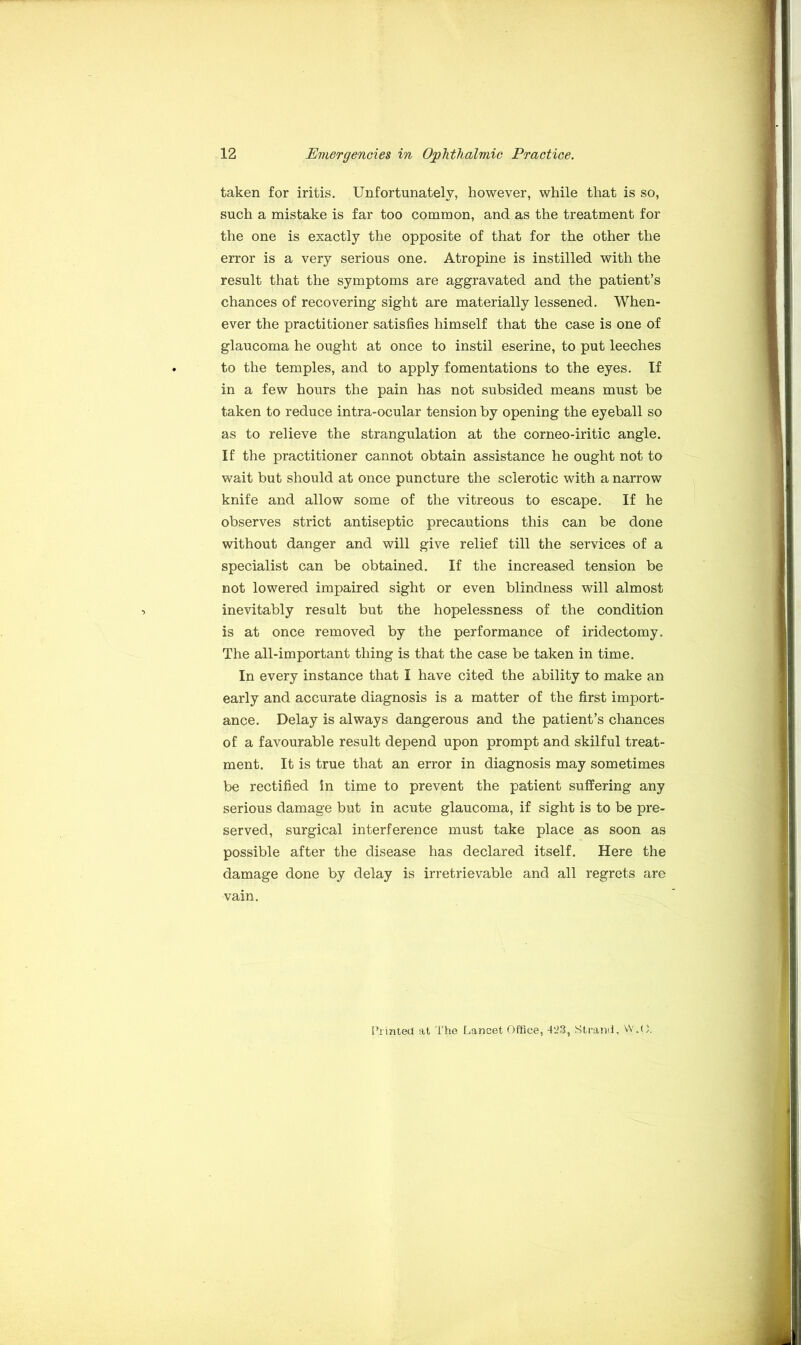 taken for iritis. Unfortunately, however, while that is so, such a mistake is far too common, and as the treatment for the one is exactly the opposite of that for the other the error is a very serious one. Atropine is instilled with the result that the symptoms are aggravated and the patient’s chances of recovering sight are materially lessened. When- ever the practitioner satisfies himself that the case is one of glaucoma he ought at once to instil eserine, to put leeches to the temples, and to apply fomentations to the eyes. If in a few hours the pain has not subsided means must be taken to reduce intra-ocular tension by opening the eyeball so as to relieve the strangulation at the corneo-iritic angle. If the practitioner cannot obtain assistance he ought not to wait but should at once puncture the sclerotic with a narrow knife and allow some of the vitreous to escape. If he observes strict antiseptic precautions this can be done without danger and will give relief till the services of a specialist can be obtained. If the increased tension be not lowered impaired sight or even blindness will almost inevitably result but the hopelessness of the condition is at once removed by the performance of iridectomy. The all-important thing is that the case be taken in time. In every instance that I have cited the ability to make an early and accurate diagnosis is a matter of the first import- ance. Delay is always dangerous and the patient’s chances of a favourable result depend upon prompt and skilful treat- ment. It is true that an error in diagnosis may sometimes be rectified in time to prevent the patient suffering any serious damage but in acute glaucoma, if sight is to be pre- served, surgical interference must take place as soon as possible after the disease has declared itself. Here the damage done by delay is irretrievable and all regrets are vain. Printed at The Lancet Office, 423, Strand, VV.(),