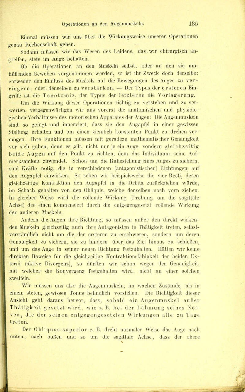 Einmal müssen wir uns über die Wirkungsweise unserer Operationen genau Rechenschaft geben. Sodann müssen wir das Wesen des Leidens, das,wir chirurgisch an- greifen, stets im Auge hehalten. Ob die Operationen an den Muskeln selbst, oder an den sie um- hüllenden Geweben vorgenommen werden, so ist ihr Zweck doch derselbe:  entweder den Einfluss des Muskels auf die Bewegungen des Auges zu ver- ringern, oder, denselben zu verstärken. — Der Typus der ersteren Ein- griffe ist die Tenotomie, der Typus der letzteren die Vorlagerung. Um die Wirkung dieser Operationen richtig zu verstehen und zu ver- werten, vergegenwärtigen wir uns vorerst die anatomischen und physiolo- gischen Verhältnisse des motorischen Apparates der Augen: Die Augenmuskeln sind so gefügt und innerviert, dass sie den Augapfel in einer gewissen Stellung erhalten und um einen ziemlich konstanten Punkt zu drehen ver- mögen. Ihre Funktionen müssen mit geradezu mathematischer Genauigkeit vor sich gehen, denn es gilt, nicht nur je ein Auge, sondern gleichzeitig beide Augen auf den Punkt zu richten, dem das Individuum seine Auf- merksamkeit zuwendet. Schon um die Ruhestellung eines Auges zu sichern, sind Kräfte nötig, die in verschiedenen (antagonistischen) Richtungen auf den Augapfel einwirken. So sehen wir beispielsweise die vier Recti, deren gleichzeitige Kontraktion den Augapfel in die Orbita zurückziehen würde, im Schach gehalten von den Obliquis, welche denselben nach vorn ziehen. In gleicher Weise wird die rollende Wirkung (Drehung um die sagittale Achse) der einen kompensiert durch die entgegengesetzt rollende Wirkung der anderen Muskeln. Ändern die Augen ihre Richtung, so müssen außer den direkt wirken- den Muskeln gleichzeitig auch ihre Antagonisten in Thätigkeit treten, selbst- verständlich nicht um die der ersteren zu erschweren, sondern um deren Genauigkeit zu sichern, sie zu hindern über das Ziel hinaus zu schießen, und um das Auge in seiner neuen Richtung festzuhalten. Hätten wir keine direkten Beweise für die gleichzeitige Kontraktionsfähigkeit der beiden Ex- terni (aktive Divergenz), so dürften wir schon wegen der Genauigkeit, mit welcher die Konvergenz festgehalten wird, nicht an einer solchen zweifeln. Wir müssen uns also die Augenmuskeln, im wachen Zustande, als in einem steten, gewissen Tonus befindlich vorstellen. Die Richtigkeit dieser Ansicht geht daraus hervor, dass, sobald ein Augenmuskel außer Thätigkeit gesetzt wird, wie z. B. bei der Lähmung seines Ner- ven, die der seinen entgegengesetzten Wirkungen alle zu Tage treten. Der Obliquus superior z. B. dreht normaler Weise das Auge nach unten, nach außen und so um die sagittale Achse, dass der obere