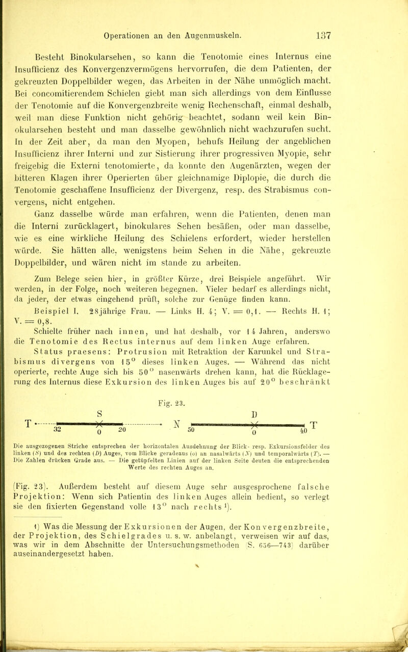 Besteht Binokularsehen, so kann die Tenotomie eines Internus eine Insufficienz des Konvergenzvermögens hervorrufen, die dem Patienten, der gekreuzten Doppelbilder wegen, das Arbeiten in der Nähe unmöglich macht. Bei concomitierendem Schielen giebt man sich allerdings von dem Einflüsse der Tenotomie auf die Konvergenzbreite wenig Rechenschaft, einmal deshalb, weil man diese Funktion nicht gehörig beachtet, sodann weil kein Bin- okularsehen besteht und man dasselbe gewöhnlich nicht wachzurufen sucht. In der Zeit aber, da man den Myopen, behufs Heilung der angeblichen Insufficienz ihrer Interni und zur Sistierung ihrer progressiven Myopie, sehr freigebig die Externi tenotomierte, da konnte den Augenärzten, wegen der bitteren Klagen ihrer Operierten über gleichnamige Diplopie, die durch die Tenotomie geschaffene Insufficienz der Divergenz, resp. des Strabismus con- vergens, nicht entgehen. Ganz dasselbe würde man erfahren, wenn die Patienten, denen man die Interni zurücklagert, binokulares Sehen besäßen, oder man dasselbe, wie es eine wirkliche Heilung des Schielens erfordert, wieder hersteilen würde. Sie hätten alle, wenigstens beim Sehen in die Nähe, gekreuzte Doppelbilder, und wären nicht im stände zu arbeiten. i; Zum Belege seien hier, in größter Kürze, drei Beispiele angeführt. Wir werden, in der Folge, noch weiteren begegnen. Vieler bedarf es allerdings nicht, da jeder, der etwas eingehend prüft, solche zur Genüge finden kann. Beispiel I. 28jährige Frau. — Links H. 4; V. = 0,1. — Rechts II. 1; V. = 0,8. Schielte früher nach innen, und hat deshalb, vor 1 4 Jahren, anderswo die Tenotomie des Rectus internus auf dem linken Auge erfahren. Status praesens: Protrusion mit Retraktion der Karunkel und Stra- bismus divergens von 15“ dieses linken Auges. — Während das nicht operierte, rechte Auge sich bis 50“ nasenwärts drehen kann, hat die Rücklage- rung des Internus diese Exkursion des linken Auges bis auf 20“ beschränkt Fig. 23. - N 50 D 0 40 j Die ausgezogenen Striclie entspreclien der liorizontalen Ausdehnung der Blick- resp. Exkursionsfelder des linken (<S') und des rechten (ö) Auges, vom Blicke geradeaus (o) an nasalwärts (A'j und temporahvärts (T). — Die Zahlen drücken Grade aus. — Die getüpfelten Linien auf der linken Seite deuten die entsprechenden Werte des rechten Auges an. (Fig. 2 3). Außerdem besteht auf diesem Auge sehr ausgesprochene falsche Projektion: Wenn sich Patientin des linken Auges allein bedient, so verlegt sie den fixierten Gegenstand volle 13“ nach rechts^). 1) Was die Messung der Exkursionen der Augen, der Konvergenzbreite, der Projektion, des Schieigrades u. s. w. anbelangt, verweisen wir auf das, was wir in dem Abschnitte der Untersuchungsmethoden S. 636—743; darüber auseinandergesetzt haben.