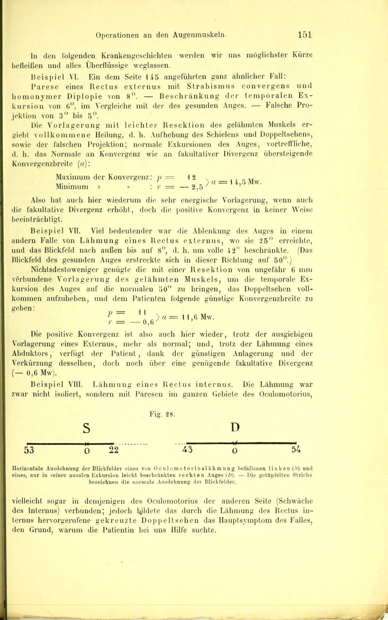 ln den folgenden Krankengeschichten werden wir uns möglichster Kürze befleißen und alles Überflüssige weglassen. Beispiel VI. Ein dem Seite 145 angeführten ganz ähnlicher Fall: I Parese eines Rectus externus mit Strabismus convergens und I homonymer Diplopie von — Beschränkung der temporalen Ex- kursion von im Vergleiche mit der des gesunden Auges. — Falsche Pro- jektion von 3” bis 5^. Die Vorlagerung mit leichter Resektion des gelähmten Muskels er- giehl vollkommene Heilung, d. h. Aufhebung des Schielens und Doppeltsehens, ^ sowie der falschen Projektion; normale Exkursionen des Auges, vortreffliche, d. h. das Normale an Konvergenz wie an fakultativer Divergenz übersteigende Konvergenzbreite (a): Maximum der Konvergenz: _/> = 12 Minimum » » : r = — 2,5 a = 1 4,5 Mw. Also hat auch hier wiederum die sehr energische Vorlagerung, wenn auch die fakultative Divergenz erhöht, doch die positive Konvergenz in keiner Weise beeinträchtigt. Beispiel VII. Viel bedeutender war die Ablenkung des Auges in einem andern Falle von Lähmung eines Rectus externus, wo sie 25^’ erreichte, beschränkte. (Das und das Blickfeld nach außen bis auf 8^’, d. h. um volle 42 Blickfeld des gesunden Auges erstreckte sich in dieser Richtung auf 50 n Nichtsdestoweniger genügte die mit einer Resektion von ungefähr 6 mm verbundene Vor läge rung des gelähmten Muskels, um die temporale Ex- kursion des Auges auf die normalen 50*^’ zu bringen, das Doppeltsehen voll- kommen aufzuheben, und dem Patienten folgende günstige Konvergenzbreite zu geben: p = 11 > 11,6 Mw. Die positive Konvergenz ist also auch hier wieder, trotz der ausgiebigen Vorlagerung eines Externus, mehr als normal; und, trotz der Lähmung eines Abduktors, verfügt der Patient, dank der günstigen Anlagerung und der Verkürzung desselben. doch noch über eine genügende fakultative Divergenz (— 0,6 Mw). Beispiel VIII zwar nicht isoliert, sondern mit Paresen im ganzen Gebiete des Oculomotorius Lähmung eines Rectus internus. Die Lähmung war Fig. 28. S D 53 0 22 43 ö 54 Horizontale Ausdelinung der Blickfelder eines von 0 cu 1 oin o torinsl älim nn g befallenen linken (.S') und eines, nur in seiner nasalen Exkursion leiclit bescliränkten reckten Auges (7>). — Die getüpfelten Stricke bezeicknen die normale Ansdebnung der Blickfelder, I vielleicht sogar in demjenigen des Oculomotorius der anderen Seite (Schwäche j des Internus) verbunden; jedoch bildete das durch die Lähmung des Rectus in- I ternus hervorgeriifene gekreuzte Doppeltsehen das Hauptsymptom des Falles, den Grund, wärum die Patientin bei uns Hilfe suchte.