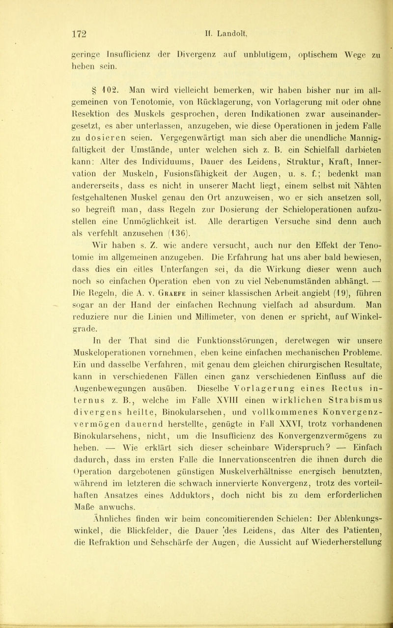 geringe Jnsiifficienz der Divergenz auf unblutigem, optischem Wege zu heben sein. § 102. Man wird vielleicht bemerken, wir haben bisher nur im all- gemeinen von Tenotomie, von Rücklagerung, von Vorlagerung mit oder ohne Resektion des Muskels gesprochen, deren Indikationen zwar auseinander- gesetzt, es aber unterlassen, anzugeben, wie diese Operationen in jedem Falle zu dosieren seien. Vergegenwärtigt man sich aber die unendliche Mannig- faltigkeit der Umstände, unter welchen sich z. B. ein Schielfall darbieten kann: Alter des Individuums, Dauer des Leidens, Struktur, Kraft, Inner- vation der Muskeln, Fusionsfähigkeit der Augen, u. s. f.; bedenkt man andererseits, dass es nicht in unserer Macht liegt, einem selbst mit Nähten festgehaltenen Muskel genau den Ort anzuweisen, wo er sich ansetzen soll, so begreift man, dass Regeln zur Dosierung der Schieioperationen aufzu- stellen eine Unmöglichkeit ist. Alle derartigen Versuche sind denn auch als verfehlt anzusehen (136). Wir haben s. Z. wie andere versucht, auch nur den Effekt der Teno- tomie im allgemeinen anzugeben. Die Erfahrung hat uns aber bald bewiesen, dass dies ein eitles Unterfangen sei, da die Wirkung dieser wenn auch noch so einfachen Operation eben von zu viel Nebenumständen abhängt. — Die Regeln, die A. v. Graefe in seiner klassischen Arbeit angiebt (19), führen sogar an der Hand der einfachen Rechnung vielfach ad absurdum. Man reduziere nur die Linien und Millimeter, von denen er spricht, auf Winkel- grade. In der That sind die Funktionsstörungen, deretwegen wir unsere Muskeloperationen vornehmen, eben keine einfachen mechanischen Probleme. Ein und dasselbe Verfahren, mit genau dem gleichen chirurgischen Resultate, kann in verschiedenen Fällen einen ganz verschiedenen Einfluss auf die Augenbewegungen ausüben. Dieselbe Vorlagerung eines Rectus in- ternus z. B., welche im Falle XVIII einen wirklichen Strabismus divergens heilte, Binokularsehen, und vollkommenes Konvergenz- vermögen dauernd herstellte, genügte in Fall XXVI, trotz vorhandenen Binokularsehens, nicht, um die Insufficienz des Konvergenzvermögens zu heben. — Wie erklärt sich dieser scheinbare Widerspruch? — Einfach dadurch, dass im ersten Falle die Innervationscentren die ihnen durch die Operation dargebotenen günstigen Muskel Verhältnisse energisch benutzten, während im letzteren die schwach innervierte Konvergenz, trotz des vorteil- haften Ansatzes eines Adduktors, doch nicht bis zu dem erforderlichen Maße anwuchs. Ähnliches finden wir beim concomitierenden Schielen: Der Ablenkungs- winkel, die Blickfelder, die Dauer (des Leidens, das Alter des Patienten^ die Refraktion und Sehschärfe der Augen, die Aussicht auf Wiederherstellung