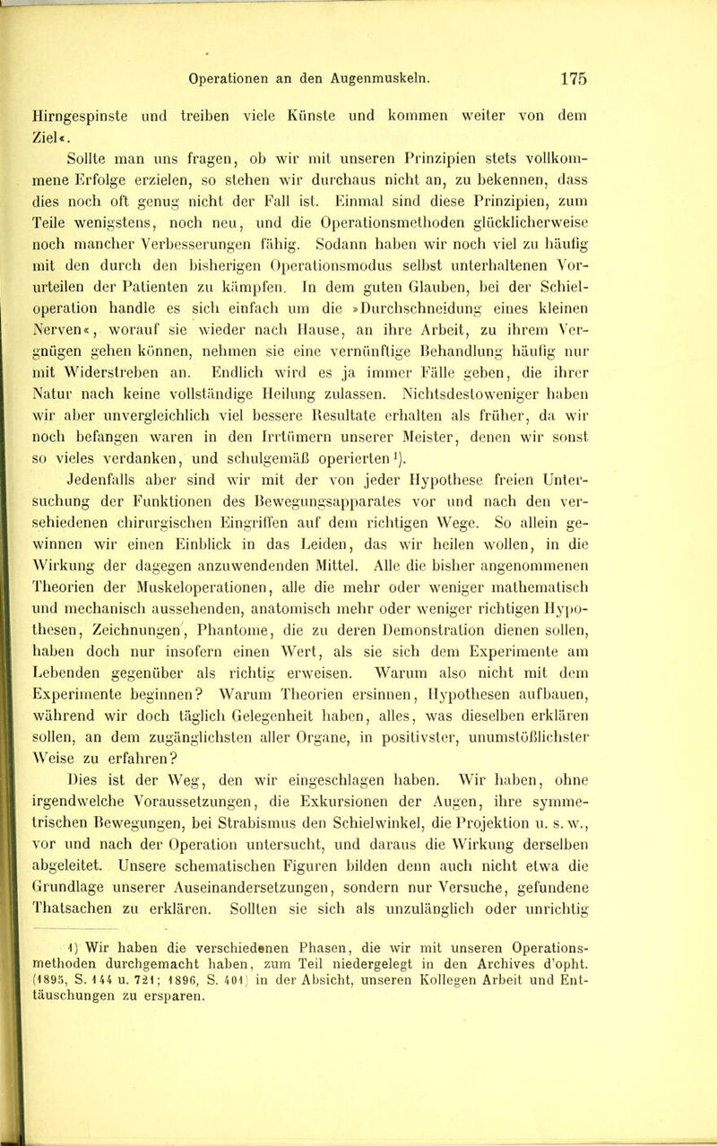 Hirngespinste und treiben viele Künste und kommen weiter von dem Ziel«. Sollte man uns fragen, ob wir mit unseren Prinzipien stets vollkom- mene Erfolge erzielen, so stehen wir durchaus nicht an, zu bekennen, dass dies noch oft genug nicht der Fall ist. Einmal sind diese Prinzipien, zum Teile wenigstens, noch neu, und die Operationsmethoden glücklicherweise noch mancher Verbesserungen fähig. Sodann haben wir noch viel zu häufig mit den durch den bisherigen Operationsmodus selbst unterhaltenen Vor- urteilen der Patienten zu kämpfen, ln dem guten Glauben, hei der Schiei- operation handle es sich einfach um die »Durchschneidung eines kleinen Nerven«, worauf sie wieder nach Hause, an ihre Arbeit, zu ihrem Ver- gnügen gehen können, nehmen sie eine vernünftige Behandlung häufig nur mit Widerstreben an. Endlich wird es ja immer Fälle geben, die ihrer Natur nach keine vollständige Heilung zulassen. Nichtsdestoweniger haben wir aber unvergleichlich viel bessere Resultate erhalten als früher, da wir noch befangen waren in den IiTtiimern unserer Meister, denen wir sonst so vieles verdanken, und schulgemäß operierten^). Jedenfalls aber sind wir mit der von jeder Hypothese freien Unter- suchung der Funktionen des Bewegungsapparates vor und nach den ver- sehiedenen chirurgischen Eingriffen auf dem richtigen Wege. So allein ge- winnen wir einen Einblick in das Leiden, das wir heilen wollen, in die Wirkung der dagegen anzuwendenden Mittel. Alle die bisher angenommenen Theorien der Muskeloperationen, alle die mehr oder weniger mathematisch und mechanisch aussehenden, anatomisch mehr oder weniger richtigen Hypo- thesen, Zeichnungen, Phantome, die zu deren Demonstration dienen sollen, haben doch nur insofern einen Wert, als sie sich dem Experimente am Lebenden gegenüber als richtig erweisen. Warum also nicht mit dem Experimente beginnen? Warum Theorien ersinnen, Hypothesen aufbauen, während wir doch täglich Gelegenheit haben, alles, was dieselben erklären sollen, an dem zugänglichsten aller Organe, in positivster, unumstößlichster Weise zu erfahren? Dies ist der Weg, den wir eingeschlagen haben. Wir haben, ohne irgendwelche Voraussetzungen, die Exkursionen der Augen, ihre symme- trischen Bewegungen, bei Strabismus den Schieiwinkel, die Projektion u. s.w., vor und nach der Operation untersucht, und daraus die Wirkung derselben abgeleitet. Unsere schematischen Figuren bilden denn auch nicht etwa die Grundlage unserer Auseinandersetzungen, sondern nur Versuche, gefundene Thatsachen zu erklären. Sollten sie sich als unzulänglich oder unrichtig 1) Wir haben die verschiedenen Phasen, die wir mit unseren Operations- methoden durchgemacht haben, zum Teil niedergelegt in den Archives d’opht. (1895, S. 144 u. 7-21; 1896, S. 401; in der Absicht, unseren Kollegen Arbeit und Ent- täuschungen zu ersparen.