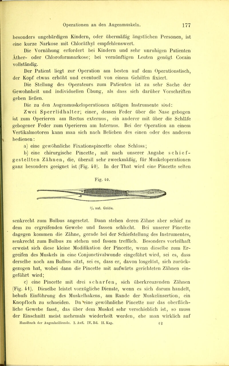 besonders ungebärdigen Kindern, oder übermäßig ängstlichen Personen, ist I eine kurze Narkose mit Ghloräthyl empfehlenswert. Die Vornähung erfordert bei Kindern und sehr unruhigen Patienten Äther- oder Chloroformnarkose; bei vernünftigen Leuten genügt Cocain vollständig. Der Patient liegt zur Operation am besten auf dem Operationstisch, der Kopf etwas erhöht und eventuell von einem Gehilfen fixiert. Die Stellung des Operateurs zum Patienten ist zu sehr Sache der Gewohnheit und individuellen Übung, als dass sich darüber Vorschriften geben ließen. Die zu den Augenmuskeloperationen nötigen Instrumente sind: I Zwei Sperrlidhalter; einer, dessen Feder über die Nase gebogen I ist zum Operieren am Rectus externus, ein anderer mit über die Schläfe I gebogener Feder zum Operieren am Internus. Bei der Operation an einem i| Vertikalmotoren kann man sich nach Belieben des einen oder des anderen I bedienen; I a) eine gewöhnliche Fixationspincette ohne Schloss; I b) eine chirurgische Pincette, mit nach unserer Angabe schief- ■| gestellten Zähnen, die, überall sehr zweckmäßig, für Muskeloperationen j ganz besonders geeignet ist (Fig. 40). In der That wird eine Pincette selten J Fig. 40. 3/4 nat. Größe. senkrecht zum Bulbus angesetzt. Dann stehen deren Zähne aber schief zu dem zu ergreifenden Gewebe und fassen schlecht. Bei unserer Pincette dagegen kommen die Zähne, gerade bei der Schiefstellung des Instrumentes, senkrecht zum Bulbus zu stehen und fassen trefflich. Besonders vorteilhaft erweist sich diese kleine Modifikation der Pincette, wenn dieselbe zum Er- greifen des Muskels in eine Gonjunctivalwunde eingeführt wird, sei es, dass derselbe noch am Bulbus sitzt, sei es, dass er, davon losgelöst, sich zurück- gezogen hat, wobei dann die Pincette mit aufwärts gerichteten Zähnen ein- geführt wird; c) eine Pincette mit drei scharfen, sich überkreuzenden Zähnen (Fig. 41). Dieselbe leistet vorzügliche Dienste, wenn es sich darum handelt, behufs Einführung des Muskelhakens, am Rande der Muskelinsertion, ein Knopfloch zu schneiden. Da 'eine gewöhnliche Pincette nur das oberfläch- liche Gewebe fasst, das über dem Muskel sehr verschieblich ist, so muss der Einschnitt meist mehrmals wiederholt werden, ehe man wirklich auf Handbucli der Augenlieilkinide. 2. Aufl. IV. Bd. II. Kap. \ 2 ,1