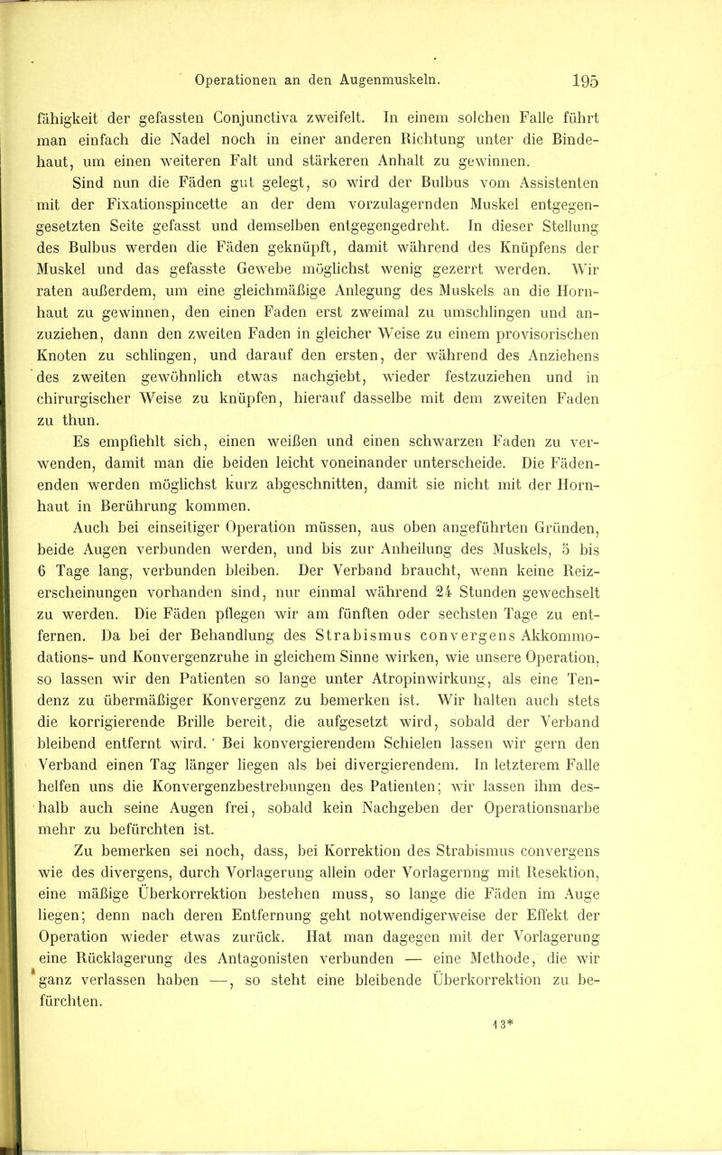 fähigkeit der gefassten Gonjunctiva zweifelt. In einem solchen Falle führt man einfach die Nadel noch in einer anderen Richtung unter die Binde- haut, um einen weiteren Falt und stärkeren Anhalt zu gewinnen. Sind nun die Fäden gut gelegt, so wird der Bulhus vom Assistenten mit der Fixationspincette an der dem vorzulagernden Muskel entgegen- gesetzten Seite gefasst und demselben entgegengedreht. In dieser Stellung des Bulhus werden die Fäden geknüpft, damit während des Knüpfens der Muskel und das gefasste Gewehe möglichst wenig gezerrt werden. Wir raten außerdem, um eine gleichmäßige Anlegung des Muskels an die Horn- haut zu gewinnen, den einen Faden erst zweimal zu umschlingen und an- zuziehen, dann den zweiten Faden in gleicher Weise zu einem provisorischen Knoten zu schlingen, und darauf den ersten, der während des Anziehens des zweiten gewöhnlich etwas nachgieht, wieder festzuziehen und in chirurgischer Weise zu knüpfen, hierauf dasselbe mit dem zweiten Faden zu thun. Es empfiehlt sich, einen weißen und einen schwarzen Faden zu ver- wenden, damit man die beiden leicht voneinander unterscheide. Die Fäden- enden werden möglichst kurz abgeschnitten, damit sie nicht mit der Horn- haut in Berührung kommen. Auch bei einseitiger Operation müssen, aus oben angeführten Gründen, beide Augen verbunden werden, und bis zur Anheilung des Muskels, 5 bis 6 Tage lang, verbunden bleiben. Der Verband braucht, wenn keine Reiz- erscheinungen vorhanden sind, nur einmal während 24 Stunden gewechselt zu werden. Die Fäden pflegen wir am fünften oder sechsten Tage zu ent- fernen. Da bei der Behandlung des Strabismus convergens Akkommo- dations- und Konvergenzruhe in gleichem Sinne wirken, wie unsere Operation, so lassen wir den Patienten so lange unter Atropinwirkung, als eine Ten- denz zu übermäßiger Konvergenz zu bemerken ist. Wir halten auch stets die korrigierende Brille bereit, die aufgesetzt wird, sobald der Verband bleibend entfernt wird. ' Bei konvergierendem Schielen lassen wir gern den Verband einen Tag länger liegen als bei divergierendem. In letzterem Falle helfen uns die Konvergenzbestrehungen des Patienten; wir lassen ihm des- halb auch seine Augen frei, sobald kein Nachgeben der Operationsnarhe mehr zu befürchten ist. Zu bemerken sei noch, dass, bei Korrektion des Strabismus convergens wie des divergens, durch Vorlagerung allein oder Vorlagernng mit Resektion, eine mäßige Überkorrektion bestehen muss, so lange die Fäden im Auge liegen; denn nach deren Entfernung geht notwendigerweise der Effekt der Operation wieder etwas zurück. Hat man dagegen mit der Vorlagerung eine Rücklagerung des Antagonisten verbunden — eine Methode, die wir *ganz verlassen haben —, so steht eine bleibende Überkorrektion zu be- fürchten. 13*