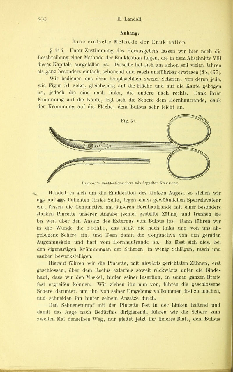 Anhang. Eine einfache Methode der Enukleation. § 115. Unter Zustimmung des Herausgebers lassen wir hier noch die Beschreibung einer Methode der Enukleation folgen, die in dem Abschnitte VIII dieses Kapitels ausgefallen ist. Dieselbe hat sich uns schon seit vielen Jahren als ganz besonders einfach, schonend und rasch ausführbar erwiesen (85,157). Wir bedienen uns dazu hauptsächlich zweier Scheren, von deren jede, wie Figur 51 zeigt, gleichzeitig auf die Fläche und auf die Kante gebogen ist, jedoch die eine nach links, die andere nach rechts. Dank ihrer Krümmung auf die Kante, legt sich die Schere dem Hornhautrande, dank der Krümmung auf die Fläche, dem Bulbus sehr leicht an. ^ Handelt es sich um die Enukleation des linken Auges, so stellen wir uj^s auf 4es Patienten linke Seite, legen einen gewöhnlichen Sperrelevateur ein, fassen die Conjunctiva am äußeren Hornhautrande mit einer besonders starken Pincette unserer Angabe (schief gestellte Zähne) und trennen sie bis weit über den Ansatz des Externus vom Bulbus los. Dann führen wir in die Wunde die rechte, das heißt die nach links und von uns ab- gebogene Schere ein, und lösen damit die Conjunctiva von den geraden Augenmuskeln und hart vom Hornhautrande ab. Es lässt sich dies, bei den eigenartigen Krümmungen der Scheren, in wenig Schlägen, rasch und sauber bewerkstelligen. Hierauf führen wir die Pincette, mit abwärts gerichteten Zähnen, erst geschlossen, über dem Rectus externus soweit rückwärts unter die Binde- haut, dass wir den Muskel, hinter seiner Insertion, in seiner ganzen Breite fest ergreifen können. Wir ziehen ihn nun vor, führen die geschlossene Schere darunter, um ihn von seiner Umgebung vollkommen frei zu machen, und schneiden ihn hinter seinem Ansätze durch. Den Sehnenstumpf mit der Pincette fest in der Linken haltend und damit das Auge nach Bedürfnis dirigierend, führen wir die Schere zum zweiten Mal denselben Weg, nur gleitet jetzt ihr tieferes Blatt, dem Bulbus