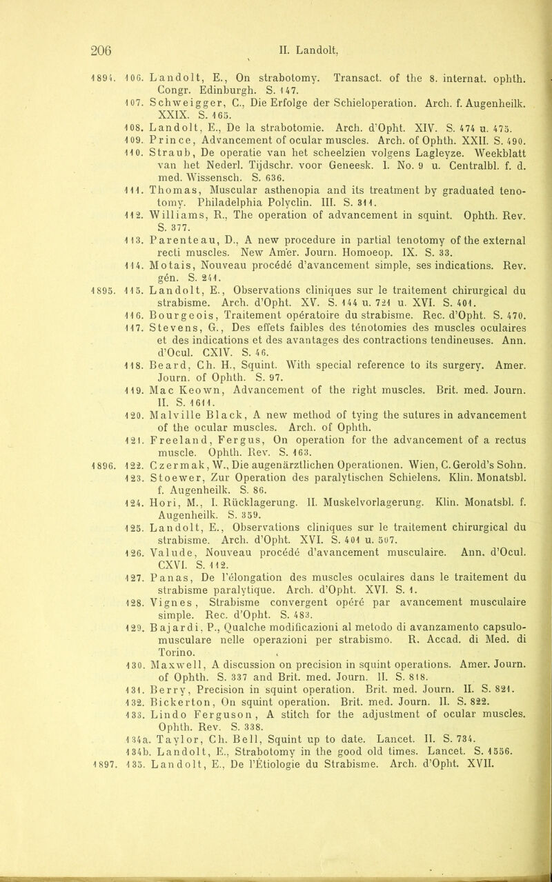 I89L 10G. Landolt, E., On strabotomy. Transact. of the 8. Internat, ophth. Congr. Edinburgh. S. 147. 107. Schweigger, C., Die Erfolge der Schieioperation. Arch. f. Augenheilk. XXIX. S. 165. 108. Landolt, E., De la strabotomie. Arch. d’Opht. XIV. S. 474 u. 475. 109. Prince, Advancement of ocular nauscles. Arch. of Ophth. XXII. S. 490. 110. Straub, De operatie van het scheelzien volgens Lagleyze. Weekblatt van het Nederl. Tijdschr. voor Geneesk. I. No. 9 u. Centralbl. f. d. med. Wissensch. S. 636. 111. Thomas, Muscular asthenopia and its treatment by graduated teno- tomy. Philadelphia Polyelin. III. S. 311. 112. Williams, R., The Operation of advancement in squint. Ophth. Rev. S. 377. 113. Parenteau, D., A new procedure in partial tenotomy of the external recti muscles. New Amer. Journ. Homoeop. IX. S. 33. 114. Motais, Nouveau procede d’avancement simple, ses indications. Rev. gen. S. 241. 1 895. 1 15. Landolt, E., Observations cliniqaes sur le traitement chirurgical du strabisme. Arch. d’Opht. XV. S. 144 u. 721 u. XVI. S. 401. 116. Rourgeois, Traitement operatoire du strabisme. Rec. d’Opht. S. 470. 117. Stevens, G., Des effets faibles des tenotomies des muscles oculaires et des indications et des avantages des contractions tendineuses. Ann. d’Ocul. CXIV. S. 46. 118. Reard, Ch. H., Squint. With special reference to its surgery. Amer. Journ. of Ophth. S. 97. 119. Mac Keown, Advancement of the right muscles. Brit. med. Journ. II. S. 1611. 120. Malville Black, A new method of tying the sutures in advancement of the ocular muscles. Arch. of Ophth. 121. Freeland, Fergus, On Operation for the advancement of a rectus muscle. Ophth. Rev. S. 163. 1 896. 122. Czermak, W., Die augenärztlichen Operationen. Wien, C.Gerold’s Sohn. 123. Stoewer, Zur Operation des paralytischen Schielens. Klin. Monatsbl. f. Augenheilk. S. 86. 124. Hori, M., I. Rücklagerung. II. Muskelvorlagerung. Klin. Monatsbl. f. Augenheilk. S. 359. 125. Landolt, E., Observations cliniques sur le traitement chirurgical du strabisme. Arch. d’Opht. XVI. S. 401 u. 507. 126. Valude, Nouveau procede d’avancement musculaire. Ann. d’Ocul. CXVl. S. 112. 127. Panas, De Pelongation des muscles oculaires dans le traitement du strabisme paralytique. Arch. d’Opht. XVI. S. 1. 128. Vignes, Strabisme convergent opere par avancement musculaire simple. Rec. d’Opht. S. 483. 129. Bajardi, P., Qual che modificazioni al metodo di avanzamento capsulo- musculare nelle operazioni per strabismo. R. Accad. di Med. di Torino. 13 0. Maxwell, A discussion on precision in squint operations. Amer. Journ. of Ophth. S. 337 and Brit. med. Journ. II. S. 818. 131. Berry, Precision in squint Operation. Brit. med. Journ. II. S. 821. 132. Bickerton, On squint Operation. Brit. med. Journ. II. S. 822. 133. Lindo Ferguson, A stitch for the adjustment of ocular muscles. Ophth. Rev. S. 338. 134a. Taylor, Gh. Bell, Squint up to date. Lancet. II. S. 734. 134b. Landolt, E., Strabotomy in the good old times. Lancet. S. 1556. 1 897. 1 35. Landolt, E., De l’Etiologie du Strabisme. Arch. d’Opht. XVII.