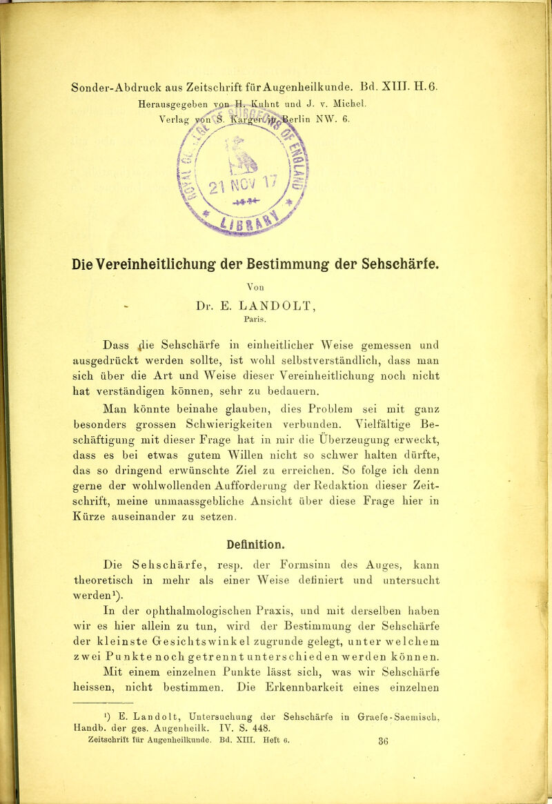 Sonder-Abdruck aus Zeitschrift für Augenheilkunde. Bd. XTIT. H. 6. Die Vereinheitlichung der Bestimmung der Sehschärfe. Von Dr. E. LANDOLT, Paris. Dass ^ie Sehschärfe in einheitlicher Weise gemessen und ausgedrückt werden sollte, ist wohl selbstverständlich, dass man sich über die Art und Weise dieser Vereinheitlichung noch nicht hat verständigen können, sehr zu bedauern. Man könnte beinahe glauben, dies Problem sei mit ganz besonders grossen Schwierigkeiten verbunden. Vielfältige Be- schäftigung mit dieser Frage hat in mir die Überzeugung erweckt, dass es bei etwas gutem Willen nicht so schwer halten dürfte, das so dringend erwünschte Ziel zu erreichen. So folge ich denn gerne der wohlwollenden Aufforderung der Redaktion dieser Zeit- schrift, meine unmaassgebliche Ansicht über diese Frage hier in Kürze auseinander zu setzen. Definition. Die Sehschärfe, resp. der Formsinii des Auges, kann theoretisch in mehr als einer Weise dehniert und untersucht werden^). In der ophthalmologischen Praxis, und mit derselben haben wir es hier allein zu tun, wird der Bestimmung der Sehschärfe der kleinste Gesichtswinkel zugrunde gelegt, unter welchem zwei Pu nkte noch getrennt unterschieden werden können. Mit einem einzelnen Punkte lässt sich, was wir Sehschärfe heissen, nicht bestimmen. Die Erkennbarkeit eines einzelnen 1) E. Landolt, Untersachung der Sehschärfe in Graefe-Saemisch, Handb. der ges. Augenheilk. IV. S. 448. Zeitschrift für Augenheilkunde. Bd. XIII. Heft 6, 36