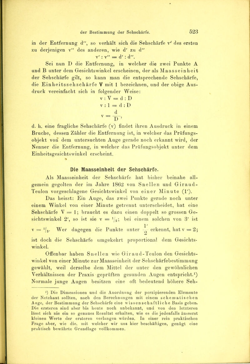 in der Entfernung d, so verhält sich die Sehschärfe v' des ersten zu derjenigen v des anderen, wie d' zu d v' : y = d' : d. Sei nun D die Entfernung, in welcher die zwei Punkte A und B unter dem Gesichtswinkel erscheinen, der als Maasseinheit der Sehschärfe gilt, so kann man die entsprechende Sehschärfe, die Einheitssehschärfe V mit 1 bezeichnen, und der obige Aus- druck vereinfacht sich in folgender Weise: v: V = d:D V : 1 = d : D d d. h. eine fragliche Sehschärfe (v) findet ihren Ausdruck in einem Bruche, dessen Zähler die Entfernung ist, in welcher das Prüfungs- objekt von dem untersuchten Auge gerade noch erkannt wird, der Nenner die Entfernung, in welcher das Prüfungsobjekt unter dem Einheitsgesichtswinkel erscheint. Die Maasseinheit der Sehschärfe. Als Maasseinheit der Sehschärfe hat bisher beinahe all- gemein gegolten der im Jahre 1862 von Snellen und Giraud- Teulon vorgeschlagene Gesichtswinkel von einer Minute (P). Das heisst: Ein Auge, das zwei Punkte gerade noch unter einem Winkel von einer Minute getrennt unterscheidet, hat eine Sehschärfe V = 1; braucht es dazu einen doppelt so grossen Ge- sichtswinkel 2', so ist sie v = ^/2; bei einem solchen von 3' ist V = ^/g. Wer dagegen die Punkte unter erkennt, hat v = 2; ist doch die Sehschärfe umgekehrt proportional dem Gesichts- winkel. Offenbar haben Snellen wie Giraud-Teulon den Gesichts- winkel von einer Minute zur Maasseinheit der Sehschärfebestimmung gewählt, weil derselbe dem Mittel der unter den gewöhnlichen Verhältnissen der Praxis geprüften gesunden Augen entspricht.^) Normale junge Augen besitzen eine oft bedeutend höhere Seh- Die Dimensionen und die Anordnung der perzipierenden Elemente der Netzhaut sollten, nach den Berechnungen mit einem schematischen Auge, der Bestimmung der Sehschärfe eine wissenschaftliche Basis geben. Die ersteren sind aber bis heute noch unbekannt, und von den letzteren lässt sich nie ein so genaues Resultat erhalten, wie es die jedenfalls äusserst kleinen Werte der ersteren verlangen würden. In einer rein praktischen Frage aber, wie die, mit welcher wir uns hier beschäftigen, genügt eine praktisch bewährte Grundlage vollkommen.