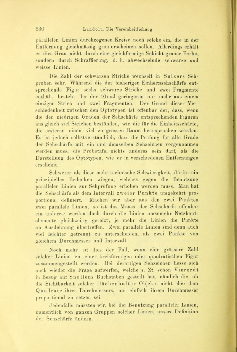 parallelen Linien durchzogenen Kreise noch solche ein, die iu der Entfernung gleichmässig grau erscheinen sollen. Allerdings erhält er dies Grau nicht durch eine gleichförmige Schicht grauer Farbe,, sondern durch Schraffierung, d. h. abwechselnde schwarze und weisse Linien. Die Zahl der schwarzen Striche wechselt in Sulzers Seh- proben sehr. Während die der bisherigen Einheitssehschärfe ent- sprechende Figur sechs schwarze Striche und zwei Fragmente enthält, besteht der der 10mal geringeren nur mehr aus einem einzigen Strich und zwei Fragmenten. Der Grund dieser Ver- schiedenheit zwischen den Optotypen ist offenbar der, dass, wenn die den niedrigen Graden der Sehschärfe entsprechenden Figuren aus gleich viel Strichen bestünden, wie die für die Einheitsschärfe, die ersteren einen viel zu grossen Raum beanspruchen würden. Es ist jedoch selbstverständlich, dass die Prüfung für alle Grade der Sehschärfe mit ein und demselben Sehzeichen vorgenommen werden muss, die Probetafel nichts anderes sein darf, als die Darstellung des Optotypen, wie er in verschiedenen Entfernungen erscheint. Schwerer als diese mehr technische Schwierigkeit, dürfte ein prinzipielles Bedenken wiegen, welches gegen die Benutzung paralleler Linien zur Sehprüfung erhoben werden muss. Man hat die Sehschärfe als dem Intervall zweier Punkte umgekehrt pro- portional definiert. Machen wir aber aus den zwei Punkten zwei parallele Linien, so ist das Maass der Sehschärfe offenbar ein anderes; werden doch durch die Linien umsomehr Netzhaut- elemente gleichzeitig gereizt, je mehr die Linien die Punkte an Ausdehnung übertreffen. Zwei parallele Linien sind denn auch viel leichter getrennt zu unterscheiden, als zwei Punkte von gleichem Durchmesser und Intervall. Noch mehr ist dies der Fall, wenn eine grössere Zahl solcher Linien zu einer kreisförmigen oder quadratischen Figur zusammengestellt werden. Bei derartigen Sehzeichen Hesse sich auch wieder die Frage aufwerfen, welche s. Zt. schon Vierordt in Bezug auf Snellens Buchstaben gestellt hat, nämlich die, ob die Sichtbarkeit solcher flächenhaft er Objekte nicht eher dem Quadrate ihres Durchmessers, als einfach ihrem Durchmesser proportional zu setzen sei. Jedenfalls müssten wir, bei der Benutzung paralleler Linien, namentlich von ganzen Gruppen solcher Linien, unsere Definition der Sehschärfe ändern.