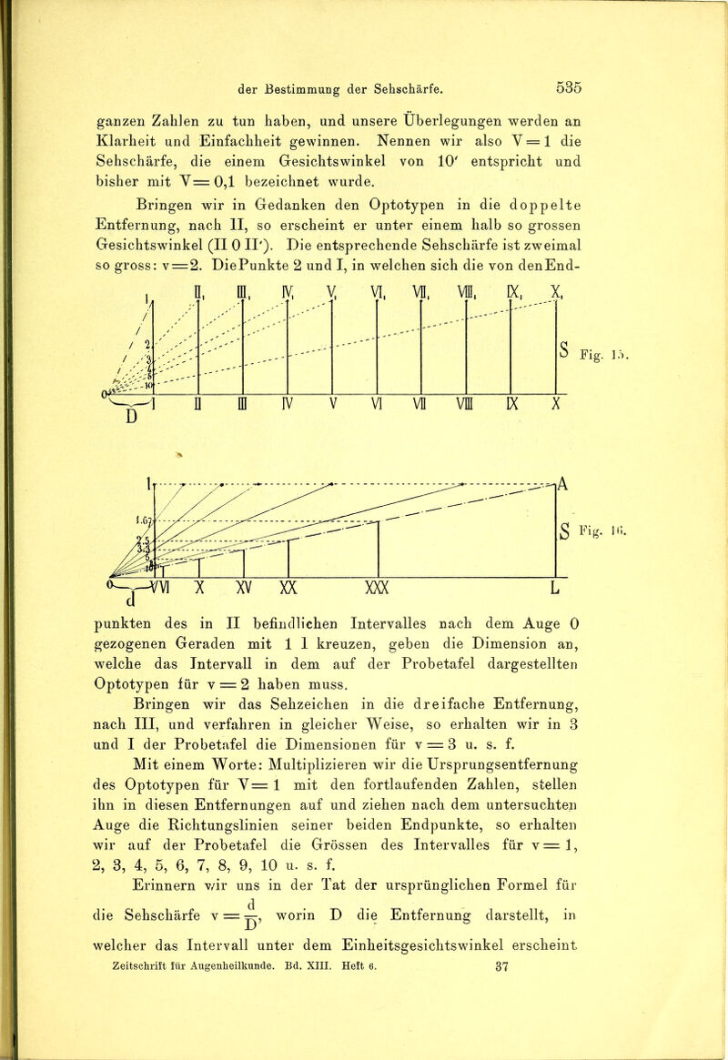 ganzen Zahlen zu tun haben, und unsere Überlegungen werden an Klarheit und Einfachheit gewinnen. Nennen wir also V = 1 die Sehschärfe, die einem Gesichtswinkel von 10' entspricht und bisher mit Y=0,1 bezeichnet wurde. Bringen wir in Gedanken den Optotypen in die doppelte Entfernung, nach II, so erscheint er unter einem halb so grossen Gesichtswinkel (II 0 II'). Die entsprechende Sehschärfe ist zweimal so gross: v = 2. DiePunkte 2 und I, in welchen sich die von denEnd- / / / 2, ' A 1 ■ f •1 [' I. V I, [ f' -- 1 I n I IV V V] V 11 V] M IX X Fig. lö. punkten des in II befindlichen Intervalles nach dem Auge 0 gezogenen Geraden mit 1 I kreuzen, geben die Dimension an, welche das Intervall in dem auf der Probetafel dargestellten Optotypen für v = 2 haben muss. Bringen wir das Sehzeichen in die dreifache Entfernung, nach III, und verfahren in gleicher Weise, so erhalten wir in 3 und I der Probetafel die Dimensionen für v = 3 u. s. f. Mit einem Worte: Multiplizieren wir die Ursprungsentfernung des Optotypen für Y= 1 mit den fortlaufenden Zahlen, stellen ihn in diesen Entfernungen auf und ziehen nach dem untersuchten Auge die Bichtungslinien seiner beiden Endpunkte, so erhalten wir auf der Probetafel die Grössen des Intervalles für v=l, 2, 3, 4, 5, 6, 7, 8, 9, 10 u. s. f. Erinnern v/ir uns in der Tat der ursprünglichen Formel für die Sehschärfe v = ^, worin D die Entfernung darstellt, in welcher das Intervall unter dem Einheitsgesichtswinkel erscheint Zeitschrift für Augenheilkunde. Bd. XIII. Heft 6. 37