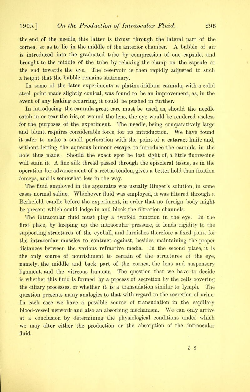 the end of the needle, this latter is thrust through the lateral part of the cornea, so as to lie in the middle of the anterior chamber. A bubble of air is introduced into the graduated tube by compression of one capsule, and brought to the middle of the tube by relaxing the clamp on the capsule at the end towards the eye. The reservoir is then rapidly adjusted to such a height that the bubble remains stationary. In some of the later experiments a platino-iridium cannula, with a solid steel point made slightly conical, was found to be an improvement, as, in the event of any leaking occurring, it could be pushed in further. In introducing the cannula great care must be used, as, should the needle catch in or tear the iris, or wound the lens, the eye would be rendered useless for the purposes of the experiment. The needle, being comparatively large and blunt, requires considerable force for its introduction. We have found it safer to make a small perforation with the point of a cataract knife and, without letting the aqueous humour escape, to introduce the cannula in the hole thus made. Should the exact spot be lost sight of, a little fluorescine will stain it, A fine silk thread passed through the episcleral tissue, as in the operation for advancement of a rectus tendon, gives a better hold than fixation forceps, and is somewhat less in the way. The fluid employed in the apparatus was usually Einger’s solution, in some cases normal saline. Whichever fluid was employed, it was filtered through a Berkefeld candle before the experiment, in order that no foreign body might be present which could lodge in and block the filtration channels. The intraocular fluid must play a twofold function in the eye. In the first place, by keeping up the intraocular pressure, it lends rigidity to the supporting structures of the eyeball, and furnishes therefore a fixed point for the intraocular muscles to contract against, besides maintaining the proper distances between the various refractive media. In the second place, it is the only source of nourishment to certain of the structures of the eye, namely, the middle and back part of the cornea, the lens and suspensory ligament, and the vitreous humour. The question that we have to decide is whether this fluid is formed by a process of secretion by the cells covering the ciliary processes, or whether it is a transudation similar to lymph. The question presents many analogies to that with regard to the secretion of urine. In each case we have a possible source of transudation in the capillary blood-vessel network and also an absorbing mechanism. We can only arrive at a conclusion by determining the physiological conditions under which we may alter either the production or the absorption of the intraocular fluid.