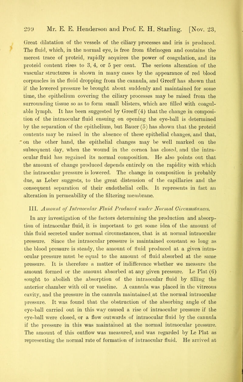 Great dilatation of the vessels of the ciliary processes and iris is produced. The fluid, which, in the normal eye, is free from fibrinogen and contains the merest trace of proteid, rapidly acquires the power of coagulation, and its proteid content rises to 3, 4, or 5 per cent. The serious alteration of the vascular structures is shown in many cases by the appearance of red blood corpuscles in the fluid dropping from the cannula, and Greeff has shown that if the lowered pressure be brought about suddenly and maintained for some time, the epithelium covering the ciliary processes may be raised from the surrounding tissue so as to form small blisters, which are filled with coagul- able lymph. It has been suggested by Greeff (4) that the change in composi- tion of the intraocular fluid ensuing on opening the eye-ball is determined by the separation of the epithelium, but Bauer (5) has shown that the proteid contents may be raised in the absence of these epithelial changes, and that, “^on the other hand, the epithelial changes may be well marked on the subsequent day, when the wound in the cornea has closed, and the intra- ocular fluid has regained its normal composition. He also points out that the amount of change produced depends entirely on the rapidity with which the intraocular pressure is lowered. The change in composition is probably due, as Leber suggests, to the great distension of the capillaries and the consequent separation of their endothelial cells. It represents in fact an alteration in permeability of the filtering membrane. III. Amount of Intraomlar Fluid Produced under Normal Gireumstances. In any investigation of the factors determining the production and absorp- tion of intraocular fluid, it is important to get some idea of the amount of this fluid secreted under normal cireumstances, that is at normal intraocular pressure. Since the intraocular pressure is maintained constant so long as the blood pressure is steady, the amount of fluid produced at a given intra- ocular pressure must be equal to the amount of fluid absorbed at the same pressure. It is therefore a matter of indiflerence whether we measure the amount formed or the amount absorbed at any given pressure. Le Plat (6) sought to abolish the absorption of the intraocular fluid by filling the anterior chamber with oil or vaseline. A cannula was placed in the vitreous cavity, and the pressure in the cannula maintained at the normal intraocular pressure. It was found that the obstruction of the absorbing angle of the eye-ball carried out in this way caused a rise of intraocular pressure if the eye-ball were closed, or a flow outwards of intraocular fluid by the cannula if the pressure in this was maintained at the normal intraocular pressure. The amount of this outflow was measured, and was regarded by Le Plat as representing the normal rate of formation of intraocular fluid. He arrived at