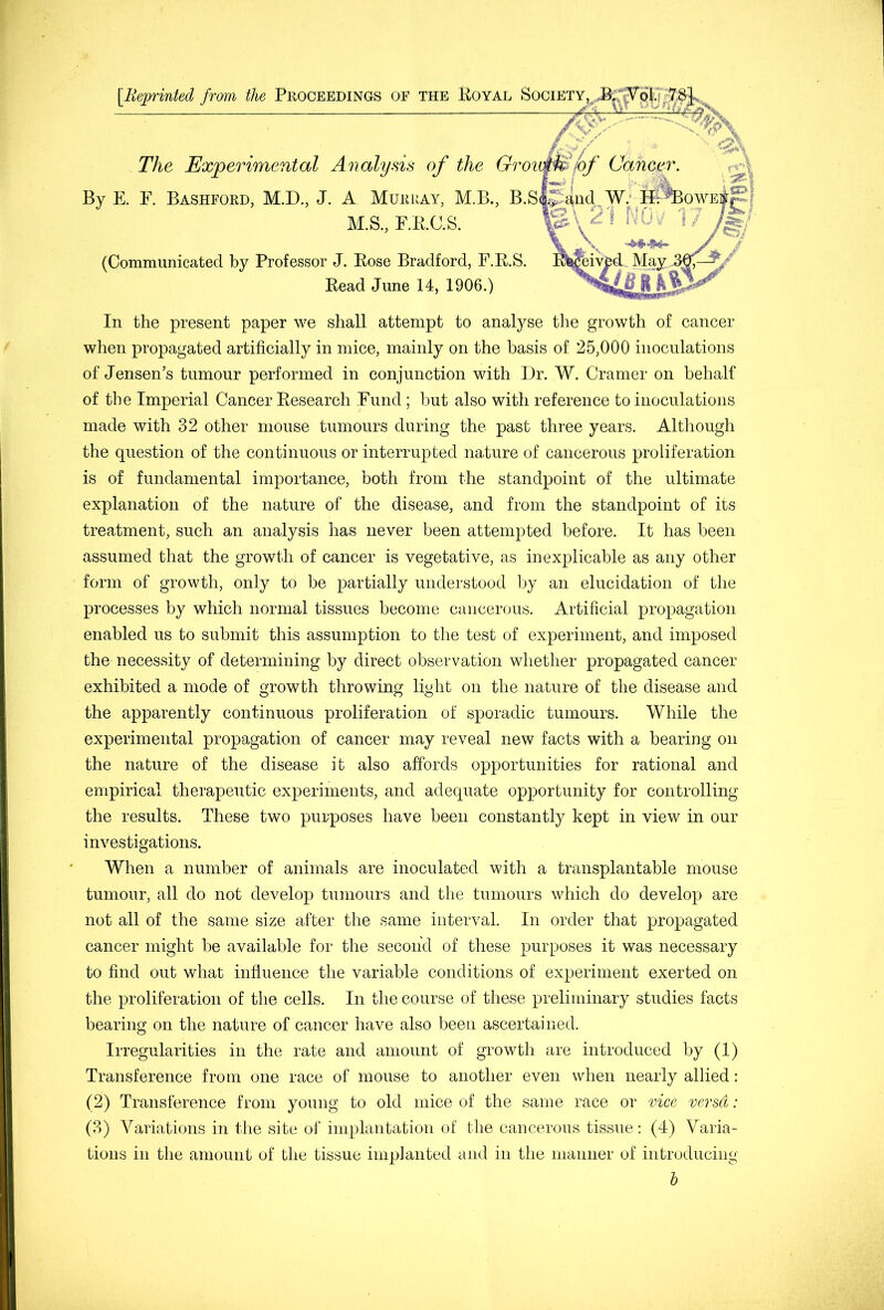 [Reprinted from the Proceedings of the Royal Society The Experimental Analysis of the By E. E. Bashford, M.D., J. A Murray, M.B., B. M.S., F.R.C.S. (Communicated by Professor J. Rose Bradford, F.R.S. Read June 14, 1906.) In the present paper we shall attempt to analyse the growth of cancer when propagated artificially in mice, mainly on the basis of 25,000 inoculations of Jensen’s tumour performed in conjunction with Dr. W. Cramer on behalf of the Imperial Cancer Research Fund ; but also with reference to inoculations made with 32 other mouse tumours during the past three years. Although the question of the continuous or interrupted nature of cancerous proliferation is of fundamental importance, both from the standpoint of the ultimate explanation of the nature of the disease, and from the standpoint of its treatment, such an analysis has never been attempted before. It has been assumed that the growth of cancer is vegetative, as inexplicable as any other form of growth, only to be partially understood by an elucidation of the processes by which normal tissues become cancerous. Artificial propagation enabled us to submit this assumption to the test of experiment, and imposed the necessity of determining by direct observation whether propagated cancer exhibited a mode of growth throwing light on the nature of the disease and the apparently continuous proliferation of sporadic tumours. While the experimental propagation of cancer may reveal new facts with a bearing on the nature of the disease it also affords opportunities for rational and empirical therapeutic experiments, and adequate opportunity for controlling the results. These two purposes have been constantly kept in view in our investigations. When a number of animals are inoculated with a transplantable mouse tumour, all do not develop tumours and the tumours which do develop are not all of the same size after the same interval. In order that propagated cancer might be available for the second of these purposes it was necessary to find out what influence the variable conditions of experiment exerted on the proliferation of the cells. In the course of these preliminary studies facts bearing on the nature of cancer have also been ascertained. Irregularities in the rate and amount of growth are introduced by (1) Transference from one race of mouse to another even when nearly allied: (2) Transference from young to old mice of the same race or vice versa: (3) Variations in the site of implantation of the cancerous tissue: (4) Varia- tions in the amount of the tissue implanted and in the manner of introducing h