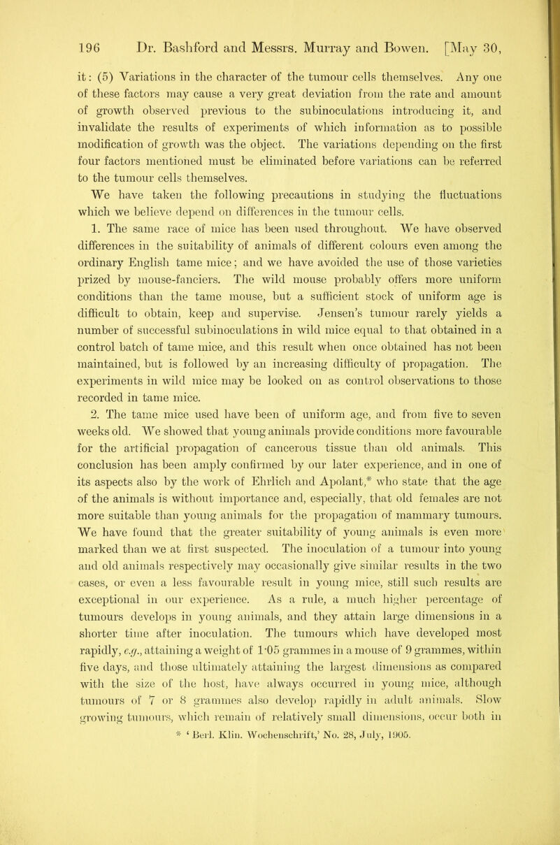 it: (5) Variations in the character of the tumour cells themselves. Any one of these factors may cause a very great deviation from the rate and amount of growth observed previous to the subinoculations introducing it, and invalidate the results of experiments of which information as to possible modification of growth was the object. The variations depending on the first four factors mentioned must be eliminated before variations can be referred to the tumour cells themselves. We have taken the following precautions in studying the fiuctuations which we believe depend on differences in the tumour cells. 1. The same race of mice has been used throughout. We have observed differences in the suitability of animals of different colours even among the ordinary English tame mice; and we have avoided the use of those varieties prized by mouse-fanciers. The wild mouse probably offers more uniform conditions than the tame mouse, but a sufficient stock of uniform age is difficult to obtain, keep and supervise. Jensen’s tumour rarely yields a number of successful subinoculations in wild mice equal to that obtained in a control batch of tame mice, and this result when once obtained has not been maintained, but is followed by an increasing difficulty of propagation. The experiments in wild mice may be looked on as control observations to those recorded in tame mice. 2. The tame mice used have been of uniform age, and from five to seven weeks old. We showed that young animals provide conditions more favourable for the artificial propagation of cancerous tissue than old animals. This conclusion has been amply confirmed by our later experience, and in one of its aspects also by the work of Ehrlich and Apolantf^' who state that the age of the animals is without importance and, especially, that old females are not more suitable than young animals for the propagation of mammary tumours. We have found that the greater suitability of young animals is even more marked than we at first suspected. The inoculation of a tumour into young and old animals respectively may occasionally give similar results in the two cases, or even a less favourable result in young mice, still such results are exceptional in our experience. As a rule, a much higher percentage of tumours develops in young animals, and they attain large dimensions in a shorter time after inoculation. The tumours which have developed most rapidly, e.g., attaining a weight of 1-05 grammes in a mouse of 9 grammes, within five days, and those idtimately attaining the largest dimensions as compared with the size of the host, have always occurred in young mice, although tumours of 7 or 8 grammes also develop rapidly in adult animals. Slow growing tumours, winch remain of relatively small dimensions, occur both in ‘Beil. Klin. Wocheiisclirift,’ No. 28, July, 1905.