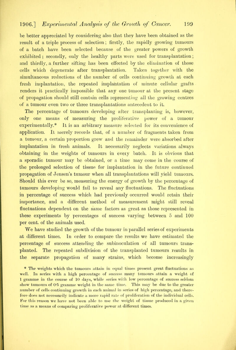 be better appreciated by considering also that they have been obtained as the result of a triple process of selection; firstly, the rapidly growing tumours of a batch have been selected because of the greater powers of growth exhibited ; secondly, only the healthy parts were used for transplantation; and thirdly, a further sifting has been effected by the eliniinalion of those cells which degenerate after transplantation. Taken togetlier with the simultaneous reductions of the number of cells continuing growth at each fresh implantation, the repeated implantation of minute cellular grafts renders it practically impossible that any one tumour at the present stage of propagation should still contain cells representing all the growing centres of a tumour even two or three transplantations antecedent to it. The percentage of tumours developing after transplanting is, however, only one means of measuring the proliferative power of a tumour experimentally.'^' It is an arbitrary measure selected for its convenience of application. It merely records that, of a number of fragments taken from a tumour, a certain proportion grew and the remainder were absorbed after implantation in fresh animals. It necessarily neglects variations always obtaining in the weights of tumours in every batch. It is obvious that a sporadic tunrour may be obtained, or a time may come in the course of the prolonged selection of tissue for implarrtation in the future continued propagation of Jenseir’s tumour when all transplantations will yield tumours. Should this ever be so, measuring the energy of growth by the percentage of tumours developing would fail to reveal any fluctuations. The fluctuations in percentage of success which had previously occurred would retain their importance, and a different method of measurement might still reveal fluctuations dependent on the same factors as great as those represented in these experiments by percentages of success varying between 5 and 100 per cent, of the animals used. We have studied the growth of the tumour in parallel series of experiments at different times. In order to compare the results we have estimated the percentage of success attending the subinoculation of all tumours trans- planted. The repeated subdivision of the transplanted tumours results in the separate propagation of many strains, which become increasingly * The weights which the tumours attain in equal times present great fluctuations as well. In series with a high percentage of success many tumours attain a weight of 1 gramme in the course of 10 days, while series with low percentage of success seldom show tumours of 0'5 ginmnie weight in the same time. This may be due to the greater number of cells continuing growth in each animal in series of high percentage, and there- fore does not necessarily indicate a more rapid rate of proliferation of the individual cells. Por this reason we have not been able to use tlie weight of tissue j)roduced in a given time as a means of comparing proliferative power at different times.