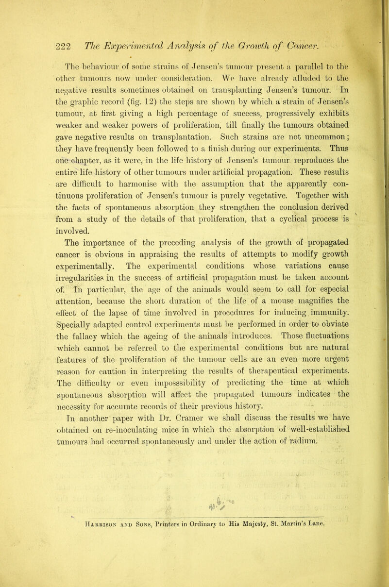 The behaviour of some strains of Jensen’s tumour present a parallel to the other tumours now under consideration. We have already alluded to the negative results sometimes obtained on transplanting Jensen’s tumour. In the graphic record (fig. 12) the steps are shown by which a strain of Jensen’s tumour, at first giving a high percentage of success, progressively exhibits weaker and weaker powers of proliferation, till finally the tumours obtained gave negative results on transplantation. Such strains are not uncommon; they have frequently been followed to a finish during our experiments. Thus one chapter, as it were, in the life history of Jensen’s tumour reproduces the entire life history of other tumours under artificial propagation. These results are difficult to harmonise with the assumption that the apparently con- tinuous proliferation of Jensen’s tumour is purely vegetative. Together with the facts of spontaneous absorption they strengthen the conclusion derived from a study of the details of that proliferation, that a cyclical process is involved. The importance of the preceding analysis of the growth of propagated cancer is obvious in appraising the results of attempts to modify growth experimentally. The experimental conditions whose variations cause irregularities in the success of artificial propagation must be taken account of. In particular, the age of the animals would seem to call for especial attention, because the short duration of the life of a mouse magnifies the effect of the lapse of time involved in procedures for inducing. immunity. Specially adapted control experiments must be performed in order to obviate the fallacy which the ageing of the animals introduces. Those fluctuations which cannot be referred to the experimental conditions but are natural features of the proliferation of the tumour cells are an even more urgent reason for caution in interpretiug the results of therapeutical experiments. The difficulty or even irnposssibility of predicting the time at which spontaneous absorption will affect the propagated tumours indicates the necessity for accurate records of their previous history. In another paper with Dr. Cramer we shall discuss the results we have obtained on re-inoculating mice in which the absorption of well-established tumours had occurred spontaneously and under the action of radium. Haeeison and Sons, Printers in Ordinary to His Majesty, St. Martin’s Lane,