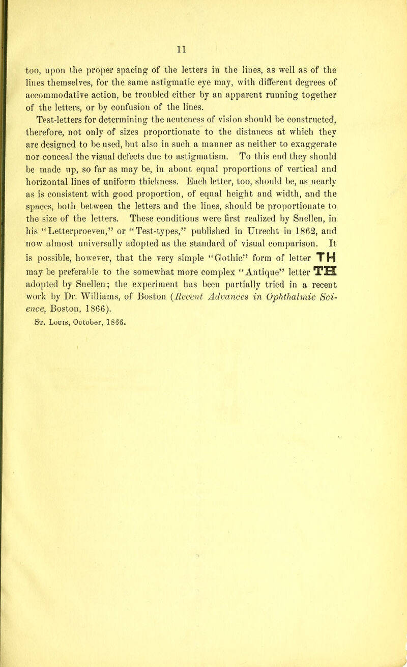 too, upon the proper spacing of the letters in the lines, as well as of the lines themselves, for the same astigmatic eye may, with different degrees of accommodative action, be troubled either by an apparent running together of the letters, or by confusion of the lines. Test-letters for determining the acuteness of vision should be constructed, therefore, not only of sizes proportionate to the distances at which they are designed to be used, but also in such a manner as neither to exaggerate nor conceal the visual defects due to astigmatism. To this end they should be made up, so far as may be, in about equal proportions of vertical and horizontal lines of uniform thickness. Each letter, too, should be, as nearly as is consistent with good proportion, of equal height and width, and the spaces, both between the letters and the lines, should be proportionate to the size of the letters. These conditions were first realized by Snellen, in his ‘Letterproeven,” or “Test-types,” published in Utrecht in 1862, and now almost universally adopted as the standard of visual comparison. It is possible, however, that the very simple “Gothic” form of letter TH may be preferable to the somewhat more complex “Antique” letter TU adopted by Snellen; the experiment has been partially tried in a recent work by Dr. Williams, of Boston {Recent Advances in Ophthalmic Sci- ence, Boston, 1866). St. Louis, October, 1866.