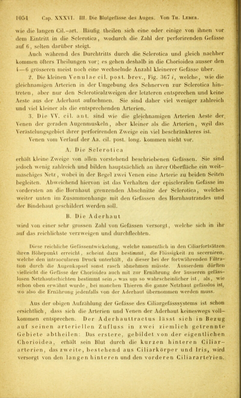 1051 XXXNI. III. Die Iilulgenis.se des Auges. Von Tu. Lehkiu wie die langen (]il.-arl. lliiulig Iheilen sieh eine oder einige von ihnen vor dem Kintrill in die Sclerolica, wodurch die Zahl der perforirenden (ieliisse auf (), .seilen darüher steigt. Auch wahrend des Durchlrills durch die Sclerolica und gleich nachher k.oni[nen öfters Theilungen voi‘; es gehen deshalb in die Chorioidea ausser den i — (> gi'össeren meist noch eine wechsehuh» Anzahl kleinerer (lefässe über. 2. Die kleinen Venulae eil. post. l)rev., l'ig. 5()7 /, welclu*, wie di(‘ gleichnamigen Arterien in der Umgebung des Sehnervtm zur Sclerolica hin- trelen, aber nur den Sclerolicalzweigen der letzteren entsprechen und keine Aesle aus der Aderhaut aufnehmen. Sie sind daher viel weniger zahlreicli und viel kleiner als die enlsprechemhui Arterien. 3. Die VV. eil. anl. sind wie die gleichnamigen Arterien Aesle der. Venen der geraden Augenmuskeln , aber kleiner als die Arterien, weil das Veräslclnngsgebiel ihrer ptuTorirenden Zweige ein viel l)eschränkleres ist. Vt‘n(M) Nom Verlauf der Aa. eil. post. long. kommen nicht vor. \. D i Sclerolica erhält kh*ine Zweige von allen vorst«‘hend be.schriebenen (iefässen. Sie sind jedoch wenig zahlreich und bilden hauptsächlich an ihrer Oberlläche ein weit- maschiges \(‘lz, wobei in der Hegel zwei Venen eine .\rt«*rie zu beiden Seiten begleiten. Abweichend hiervon ist das Verhalten der ej)isch‘ralen (iefässe im ^orderslt*n an die Hornhaut grenzenden Abschnitte der Sclerolica, welches weiter unten im Zu.sammenhange mit den (lefä.ssen des llornhautrandes und der Bindehaut geschildert werchui soll. H. Di e A d e r h a u l wild von einer sehr grossen Zahl von (iefässen versoigl, welche sich in ihr auf das reichlichste verzweugen und durchllechten. Diese reichliche (ieni.ssenlwickehmg, welche namentlich in *len (äliarlörlsiitzcn iluen Ilöhepiinkl erreicht, scheint dazu he.stinimt, die Müssigkeit zu secerniren, welche den intraoeularen Druck unterhält, da dieser hei der fortwährenden Filtra- tion durch die Augeukapsel sonst rasch ahnehmen müsste. Ausserdem dürften \ielleicht die rn'fässe der Uhorioidea auch mit zur Frnährung der äusseren geläss- losen Nelzhautschicliteu bestimmt sein,» was um so wahrscheinlicher ist, als, wie sclion oben eru iihnt wur<le , hei manchen Thieren die ganze Netzhaut gePässlos ist, wo also die Frnährung jedenfalls von der Aderhaut übernommen werden muss. Aus der obigen Aufzählung der (iefässe des Ciliargefässsystems ist schon ersichtlich, dass sich die Arterien und Venen der Aderhaul keineswegs voll- kommen entsprechen. Der A d e r h a u 11 ra c t u s lässt sich in Bezug a u f seinen arteriellen Z u f 1 u s s i n z w e i ziemlich getrennt e (iebiele abt heilen; Das erste re, gebildet von der eigentlichen Chorioidea, erhält sein Blut durch die kurzen hinteren Ciliar- arterien, das zw eite, bestehend aus Ciliarkörper und Iris, wird