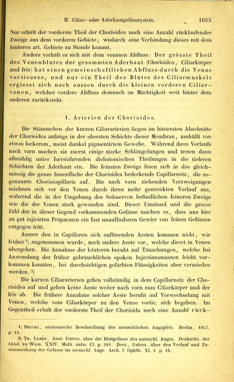 Nur erhält der vorderste Theil der Chorioidea noch eine Anzahl rücklaufender Zweige aus dem vorderen Gebiete, wodurch eine Verbindung dieses mit dem hinteren art. Gebiete zu Stande kommt. Anders Verhaltes sich mit dem venösen Abfluss: Der grösste Theil des Venenblutes der gesammten Aderhaut (Chorioidea, Ciliarkörper und Iris) hat einen gemeinschaftlichen Abfluss durch die Venae vorticosae, und nur ein Theil des Blutes des Ciliarmuskels ergiesst sich nach aussen durch die kleinen vorderen Ciliar- venen, welcher vordere Abfluss demnach an Mächtigkeit weit hinter dem anderen zurücksteht. 1. Arterien der Chorioidea. Die Stämmchen der kurzen Ciliararterieji liegen im hintersten Abschnitte der Chorioidea anfangs in der obersten Schichte dieser Membran, umhüllt von etwas lockerem, meist dunkel pigmentirtem Gewebe. Während ihres Verlaufs nach vorn machen sie zuerst einige starke Schlängelungen und treten dann allmählig unter fortwährenden dichotomischen Theilungen in die tieferen Schichten der Aderhaut ein. Die feinsten Zweige lösen sich in das gleich- mässig die ganze Innenfläche der Chorioidea bedeckende Capillarnetz, die so- genannte Choriocapillaris auf. Die nach vorn ziehenden Verzweigungen zeichnen sich vor den Venen durch ihren mehr gestreckten Verlauf aus, während die in der Umgebung des Sehnerven befindlichen feineren Zweige wie die der Venen stark gewunden sind. Dieser Umstand und die grosse Zahl der in dieser Gegend vorkommenden Gefässe machen es, dass uns hier an gut injicirten Präparaten ein fast unauflösbares Gewirr von feinen Gefässen entgegen tritt. Ausser den in Capillaren sich auflösenden Aesten kommen nicht, wie früher!) angenommen wurde, noch andere Aeste vor, welche direct in Venen übergehen. Die Annahme der letzteren beruht auf Täuschungen, welche bei Anwendung der früher gebräuchlichen opaken Injectionsmassen leicht Vor- kommen konnten, bei durchsichtigen gefärbten Flüssigkeiten aber vermieden werden. 2) Die kurzen Ciliararterien gehen vollständig in dem Capillarnetz der Cho- rioidea auf und geben keine Aeste weiter nach vorn zum Ciliarkörper und der Iris ab. Die frühere Annahme solcher Aeste beruht auf Verwechselung mit Venen, welche vom Giliarkörper zu den Venae vortic. sich begeben. Im Gegentheil erhält der vorderste Theil der Chorioida noch eine Anzahl rück- 1) Brücke, anatomische Beschreibung des mensclilichen Augapfels, Berlin, 1847, p. 14. 2) Th. Leber, Anat. Unters, über die Blutgefässe des menschl. Auges. Denkschr. der Akad. zu Wien. XXIV. Math. natw. Gl. p. 301. Ders., Unters, über den Verlauf und Zu- sammenhang der Gefässe im menschl. Auge. Arch. f. Ophth. XI, 1. p. 15.