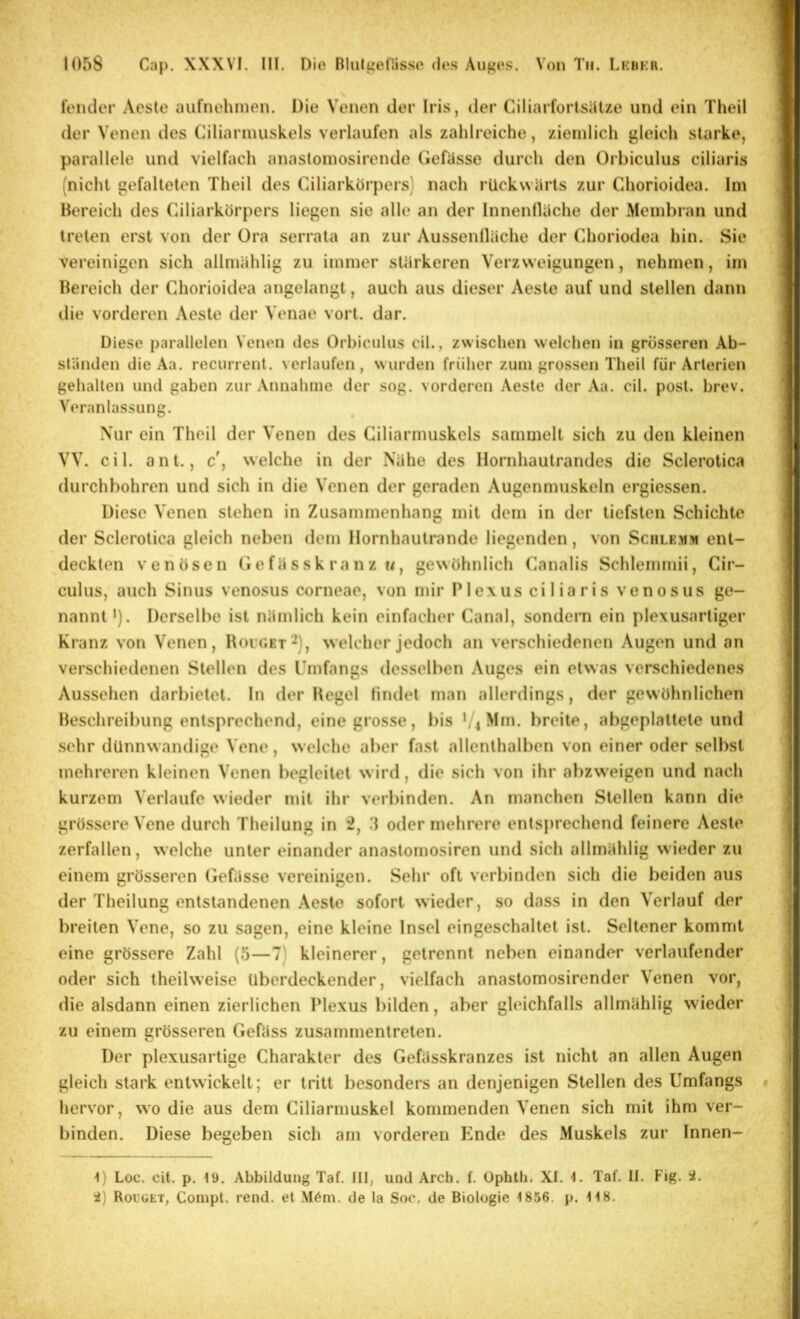 feiuler Acste autnehmen. Die Venen der Iris, der Ciliart’orlsätze und ein Theil der Venen des Ciliarinuskels verlaufen als zahlreiche, ziemlich gleich starke, parallele und vielfach anasloinosirende Gefässe durch den Orbiculus ciliaris (nicht gefalteten Theil des Ciliarkörpers) nach rückwärts zur Chorioidea. Im Bereich tles Ciliarkörpers liegen sie alle an der Innenlläche der Membran und treten erst von der Ora serrata an zur Aussenlläche der Choriodea hin. Sie vereinigen sich allmählig zu immer stärkeren Verzweigungen, nehmen, im Bereich der Chorioidea angelangt, auch aus dieser Aeste auf und stellen dann die vorderen Aeste der Venae vort. dar. Diese parallelen Venen des Orhicidus eil., zwischen welchen in grösseren Ab- sländen die Aa. recurrent. verlaufen, wurden früher zum grossen Theil für Arterien gehalten und gaben zur Annahme der sog. vorderen Aeste der Aa. eil. post. hrev. Veranlassung. Nur ein Theil der Venen des Ciliarmuskels sammelt sich zu den kleinen VV. eil. ant., c', welche in der Nähe des Hornhautrandes die Sclerotica durchbohren und sich in die Venen der geraden Augenmuskeln ergiessen. Diese Venen stehen in Zusammenhang mit dem in der tiefsten Schichte der Sclerotica gleich neben dem Ilornhautrande liegenden, von Schlemm ent- deckten venösen Gefässk ranz u, gewöhnlich Canalis Schlcmmii, Cir- culus, auch Sinus venosus corneae, von mir P1 ex us ci 1 ia r is venosus ge- nannt’). Derselbe ist nämlich kein einfacher Canal, sondern ein plexusartiger Kranz von Venen, Bocuet‘^), welcher jedoch an verschiedenen Augen und an verschiedenen Stellen des ITufangs desselben Auges ein etwas verschiedenes Aussehen darbietet. In der Hegel findet man allerdings, der gewöhnlichen Beschreibung entsprechend, eine grosse, i)is ’/iMm. breite, abgeplattete und sehr dünnwandige Vene, welche aber fast allenthalben von einer oder selbst mehreren kleinen Venen l)egleitet wird, die sich von ihr al)zweigen und nach kurzem Verlaufe wieder mit ihr verbinden. An manchen Stellen kann die grössere Vene durch Theilung in 2, .1 oder mehrere entsju'echend feinere Aeste zerfallen, welche unter einander anastomosiren und sich allmählig wieder zu einem grösseren (iefässe vereinigen. Sehr oft verbinden sich die beiden aus der Theilung entstandenen Aeste sofort wieder, so dass in den Verlauf der breiten Vene, so zu sagen, eine kleine Insel eingeschaltet ist. Seltener kommt eine grössere Zahl (5—7) kleinerer, getrennt neben einander verlaufender oder sich theilweise überdeckender, vielfach anastomosirender Venen vor, die alsdann einen zierlichen Plexus bilden, aber gleichfalls allmählig wieder zu einem grösseren Gefäss zusammentreten. Der plexusartige Charakter des Gefässkranzes ist nicht an allen Augen gleich stark entwickelt; er tritt besonders an denjenigen Stellen des Umfangs hervor, wo die aus dem Ciliarmuskel kommenden Venen sich mit ihm ver- binden. Diese begeben sich am vorderen bmde des Muskels zur Innen- i) Loc. cit. p. 19. Abbildung Taf. III, und Arch. f. Üphtb. XI. 1. Taf. II. Fig. i. ’i) Rouget, Compt. rend. et M6m. de la Soc. de Biologie 1856. p. 118.