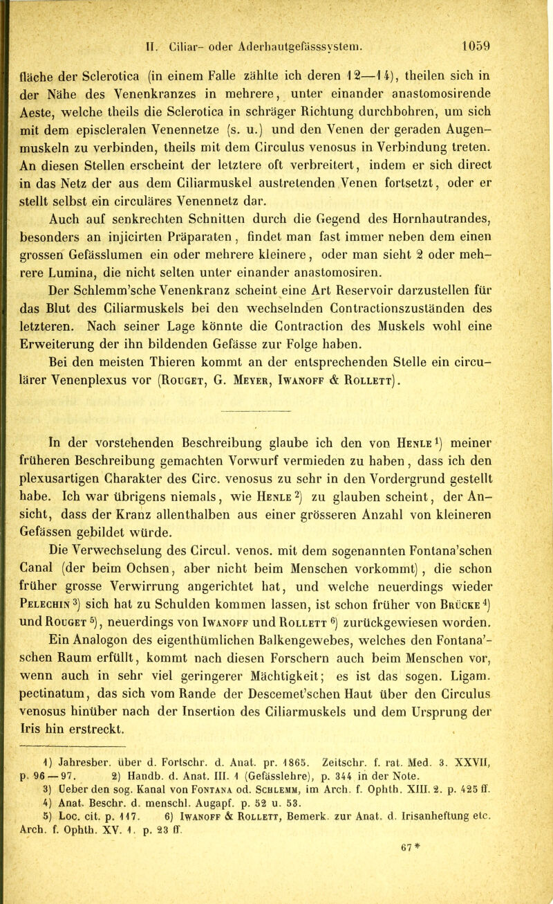 fläche der Sclerotica (in einem Falle zählte ich deren 12—14), theilen sich in der Nähe des Venenkranzes in mehrere, unter einander anastomosirende Aeste, welche theils die Sclerotica in schräger Richtung durchbohren, um sich mit dem episcleralen Venennetze (s. u.) und den Venen der geraden Augen- muskeln zu verbinden, theils mit dem Circulus venosus in Verbindung treten. An diesen Stellen erscheint der letztere oft verbreitert, indem er sich direct in das Netz der aus dem Ciliarmuskel austretenden Venen fortsetzt, oder er stellt selbst ein circuläres Venennetz dar. Auch auf senkrechten Schnitten durch die Gegend des Hornhautrandes, besonders an injicirten Präparaten, findet man fast immer neben dem einen grossen Gefässlumen ein oder mehrere kleinere, oder man sieht 2 oder meh- rere Lumina, die nicht selten unter einander anastomosiren. Der Schlemm’sche Venenkranz scheint eine Art Reservoir darzustellen für das Blut des Ciliarmuskels bei den wechselnden Contractionszuständen des letzteren. Nach seiner Lage könnte die Contraction des Muskels wohl eine Erweiterung der ihn bildenden Gefässe zur Folge haben. Bei den meisten Thieren kommt an der entsprechenden Stelle ein circu- lärer Venenplexus vor (Rouget, G. Meyer, Iwanoff & Rollett) . In der vorstehenden Beschreibung glaube ich den von Henle^) meiner früheren Beschreibung gemachten Vorwurf vermieden zu haben, dass ich den plexusartigen Charakter des Circ. venosus zu sehr in den Vordergrund gestellt habe. Ich war übrigens niemals, wie Henle 2) zu glauben scheint, der An- sicht, dass der Kranz allenthalben aus einer grösseren Anzahl von kleineren Gefässen gebildet würde. Die Verwechselung des Circul. venös, mit dem sogenannten Fontana’schen Canal (der beim Ochsen, aber nicht beim Menschen vorkommt), die schon früher grosse Verwirrung angerichtet hat, und welche neuerdings wieder Pelechin^) sich hat zu Schulden kommen lassen, ist schon früher von Brücke'^) und Rouget ^), neuerdings von Iwanoff und Roulett zurückgewiesen worden. Ein Analogon des eigenthümlichen Balkengewebes, welches den Fontana'- schen Raum erfüllt, kommt nach diesen Forschern auch beim Menschen vor, wenn auch in sehr viel geringerer Mächtigkeit; es ist das sogen. Ligam. pectinatum, das sich vom Rande der Descemet’schen Haut über den Circulus venosus hinüber nach der Insertion des Ciliarmuskels und dem Ursprung der Iris hin erstreckt. 1) Jahresber. über d. Fortschr. d. Anat. pr. 1865. Zeitschr. f. rat. Med. 3. XXVII, p. 96 — 97. 2) Handb. d. Anat. III. 1 (Gefässlehre), p. 344 in der Note. 3) (Jeher den sog. Kanal von Fontana od. Schlemm, im Arch, f. Ophth. XIII. 2. p. 425 ff. 4) Anat. Beschr. d. menschl. Augapf. p. 52 u. 53. 5) Loc. cit. p. 117. 6) Iwanoff & Rollett, Bemerk- zur Anat, d. Irisanheftung etc. Arch. f. Ophth. XV. 1. p. 23 ff- 67*
