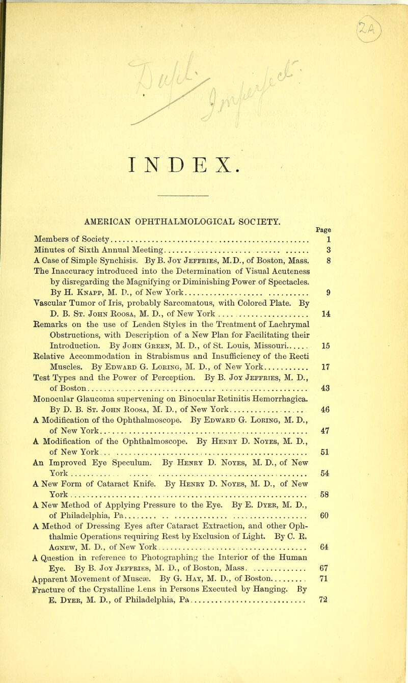 INDEX. AMERICAN OPHTHALMOLOGICAL SOCIETY. Page Members of Society 1 Minutes of Sixth Annual Meeting 3 A Case of Simple Synchisis. By B. Joy Jeffries, M.D. , of Boston, Mass. 8 The Inaccuracy introduced into the Determination of Visual Acuteness by disregarding the Magnifying or Diminishing Power of Spectacles, By H. Knapp, M. D., of New York 9 Vascular Tumor of Iris, probably Sarcomatous, with Colored Plate. By D. B. St. John Roosa, M, D., of New York 14 Remarks on the use of Leaden Styles in the Treatment of Lachrymal Obstructions, with Description of a New Plan for Facilitating their Introduction. By John Green, M. D,, of St, Louis, Missouri 15 Relative Accommodation in Strabismus and Insufl&ciency of the Recti Muscles. By Edward G. Loring, M. D,, of New York 17 Test Types and the Power of Perception. By B. Joy Jeffries, M. D., of Boston 43 Monocular Glaucoma supervening on Binocular Retinitis Hemorrhagica. By D. B. St. John Roosa, M. D., of New York 46 A Modification of the Ophthalmoscope. By Edward G. Loring, M. D., of New York 47 A Modification of the Ophthalmoscope. By Henry D. Noyes, M. D,, of New York 51 An Improved Eye Speculum. By Henry D. Noyes, M. D., of New York 54 A New Form of Cataract Knife. By Henry D. Noyes, M. D., of New York 58 A New Method of Applying Pressure to the Eye. By E. Dyer, M. D., of Philadelphia, Pa 60 A Method of Dressing Eyes after Cataract Extraction, and other Oph- thalmic Operations requiring Rest by Exclusion of Light. By 0. R. Agnew, M. D., of New York 64 A Question in reference to Photographing the Interior of the Human Eye. By B. Joy Jeffries, M. D., of Boston, Mass 67 Apparent Movement of Muscse. By G. Hay, M. D. , of Boston 71 Fracture of the Crystalline Lens in Persons Executed by Hanging. By E. Dyer, M. D., of Philadelphia, Pa 72