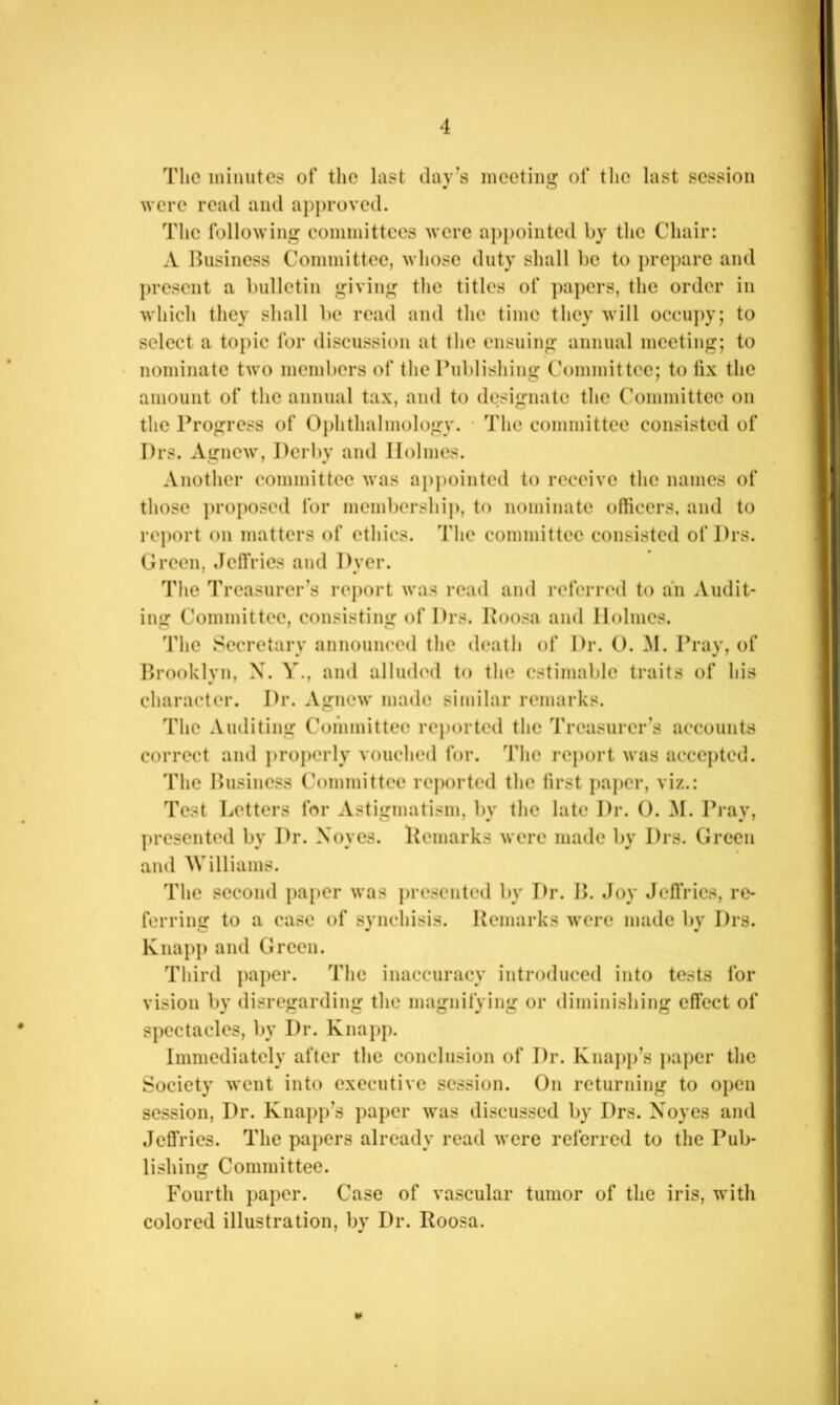 The minutes of the last day s meeting of the last session were read and approved. The following committees were appointed by the Chair: A Business Committee, whose duty shall be to prepare and present a bulletin giving the titles of papers, the order in which they shall be read and the time they will occupy; to select a topic for discussion at the ensuing annual meeting; to nominate two members of the Publishing Committee; to lix the amount of the annual tax, and to designate the Committee on the Progress of Ophthalmology. • The committee consisted of Drs. Agnew, Derl)y and Holmes. Another committee Avas aj)pointed to receive the names of those i)i’oposcd for membership, to nominate ollicers, and to report on matters of ethics. The committee consisted of Prs. Green, Jeffries and Dyer. The Treasurer’s ro})ort was read and referred to an Audit- ing Committee, consisting of Drs. Roosa and Holmes. The Secretary announced the death of Dr. (). M. Pray, of Brooklyn, X. Y., and alluded to the estimable traits of his character. Dr. Agnew made similar remarks. The .Vuditing Committee reported the Treasurer’s accounts correct and i)ropcrly vouched for. The report was accepted. The Business Committee reported the first pajier, viz.: Test Letters for Astigmatism, by the late Dr. O. M. Pray, presented by Dr. Noyes. Remarks were made by Drs. Green and Williams. The second paper was presented by Dr. B. Joy Jeffries, re- ferring to a case of synchisis. Remarks Avere made by Drs. Knapp and Green. Third papei-. The inaccuracy introduced into tests for vision by disregarding the magnifying or diminishing effect of spectacles, by Dr. Knapp. Immediately after the conclusion of Dr. Knapp’s jiaper the Society Avent into executive session. On returning to open session. Dr. Knapp’s paper Avas discussed by Drs. X'oyes and Jefl'rics. The papers already read Avere referred to the Pub- lishing Committee. Fourth paper. Case of vascular tumor of the iris, with colored illustration, by Dr. Roosa.