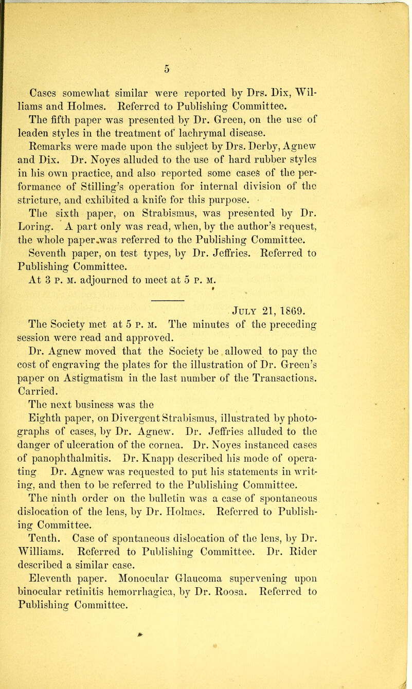 Cases somewhat similar were reported by Drs. Dix, Wil- liams and Holmes. Referred to Publishing Committee. The fifth paper was presented by Dr. Green, on the use of leaden styles in the treatment of lachrymal disease. Remarks were made upon the subject by Drs. Derby, Agnew and Dix. Dr. Noyes alluded to the use of hard rubber styles in his own practice, and also reported some cases of the per- formance of Stilling^s operation for internal division of the stricture, and exhibited a knife for this purpose. • The sixth paper, on Strabismus, was presented by Dr. Loring. A part only was read, when, by the author’s request, the whole paper,was referred to the Publishing Committee. Seventh paper, on test types, by Dr. Jeffries. Referred to Publishing Committee. At 3 p. M. adjourned to meet at 5 p. M. July 21, 1869. The Society met at 5 p. m. The minutes of the preceding- session were read and approved. Dr. Agnew moved that the Society be allowed to pay the cost of engraving the plates for the illustration of Dr. Green’s paper on Astigmatism in the last number of the Transactions. Carried. The next business was the Eighth paper, on Divergent Strabismus, illustrated by photo- graphs of cases, by Dr. Agnew. Dr. Jeffries alluded to the danger of ulceration of the cornea. Dr. Noyes instanced cases of panophthalmitis. Dr. Knapp described his mode of opera- ting Dr. Agnew was requested to put his statements in writ- ing, and then to be referred to the Publishing Committee. The ninth order on the bulletin was a case of spontaneous dislocation of the lens, by Dr. Holmes. Referred to Publish- ing Committee. Tenth. Case of spontaneous dislocation of tlie lens, by Dr. Williams. Referred to Publishing Committee. Dr. Rider described a similar case. Eleventh paper. Monocular Glaucoma supervening upon binocular retinitis hemorrhagica, b}^ Dr. Roosa. Referred to Publishing Committee.