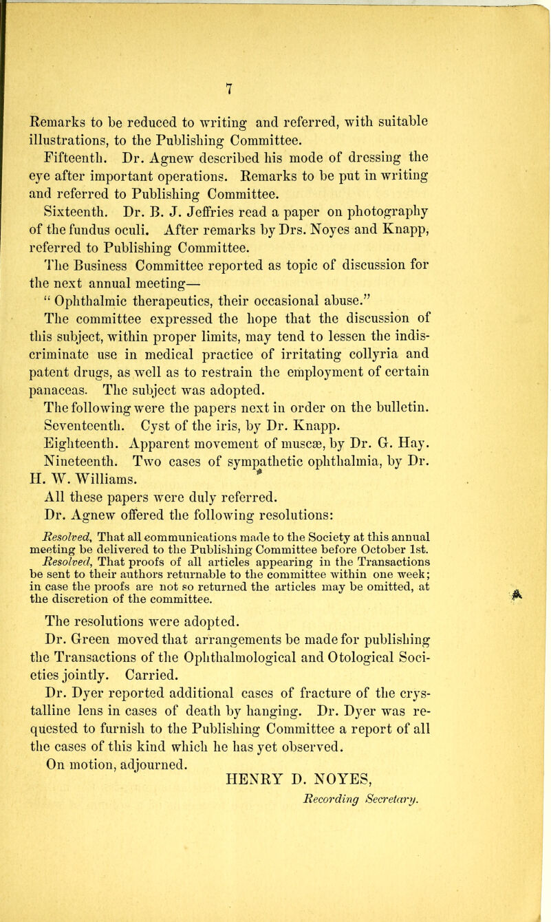 Remarks to be reduced to writing and referred, with suitable illustrations, to the Publishing Committee. Fifteenth. Dr. Agnew described his mode of dressing the eye after important operations. Remarks to be put in writing and referred to Publishing Committee. Sixteenth. Dr. B. J. Jeffries read a paper on photography of the fundus oculi. After remarks by Drs. Noyes and Knapp, referred to Publishing Committee. The Business Committee reported as topic of discussion for the next annual meeting— “ Ophthalmic therapeutics, their occasional abuse. The committee expressed the hope that the discussion of this subject, within proper limits, may tend to lessen the indis- criminate use in medical practice of irritating collyria and patent drugs, as well as to restrain the employment of certain panaceas. The subject was adopted. The following were the papers next in order on the bulletin. Seventeenth. Cyst of the iris, by Dr. Knapp. Eighteenth. Apparent movement of muscae, by Dr. G. Hay. Nineteenth. Two cases of sympathetic ophthalmia, by Dr. H. W. Williams. * All these papers were duly referred. Dr. Airnew offered the followina; resolutions: Resolved^ That all communications made to the Society at this annual meeting be delivered to the Publishing Committee before October 1st. Resolved, That proofs of all articles appearing in the Transactions be sent to their authors returnable to the committee within one week; in case the proofs are not so returned the articles may be omitted, at the discretion of the committee. The resolutions were adopted. Dr. Green moved that arrangements be made for publishing the Transactions of the Ophthalmological and Otological Soci- eties jointly. Carried. Dr. Dyer reported additional cases of fracture of the crys- talline lens in cases of death by hanging. Dr. Dyer was re- quested to furnish to the Publishing Committee a report of all the cases of this kind which he has yet observed. On motion, adjourned. HENRY D. NOYES, Recording Seci'etainj.
