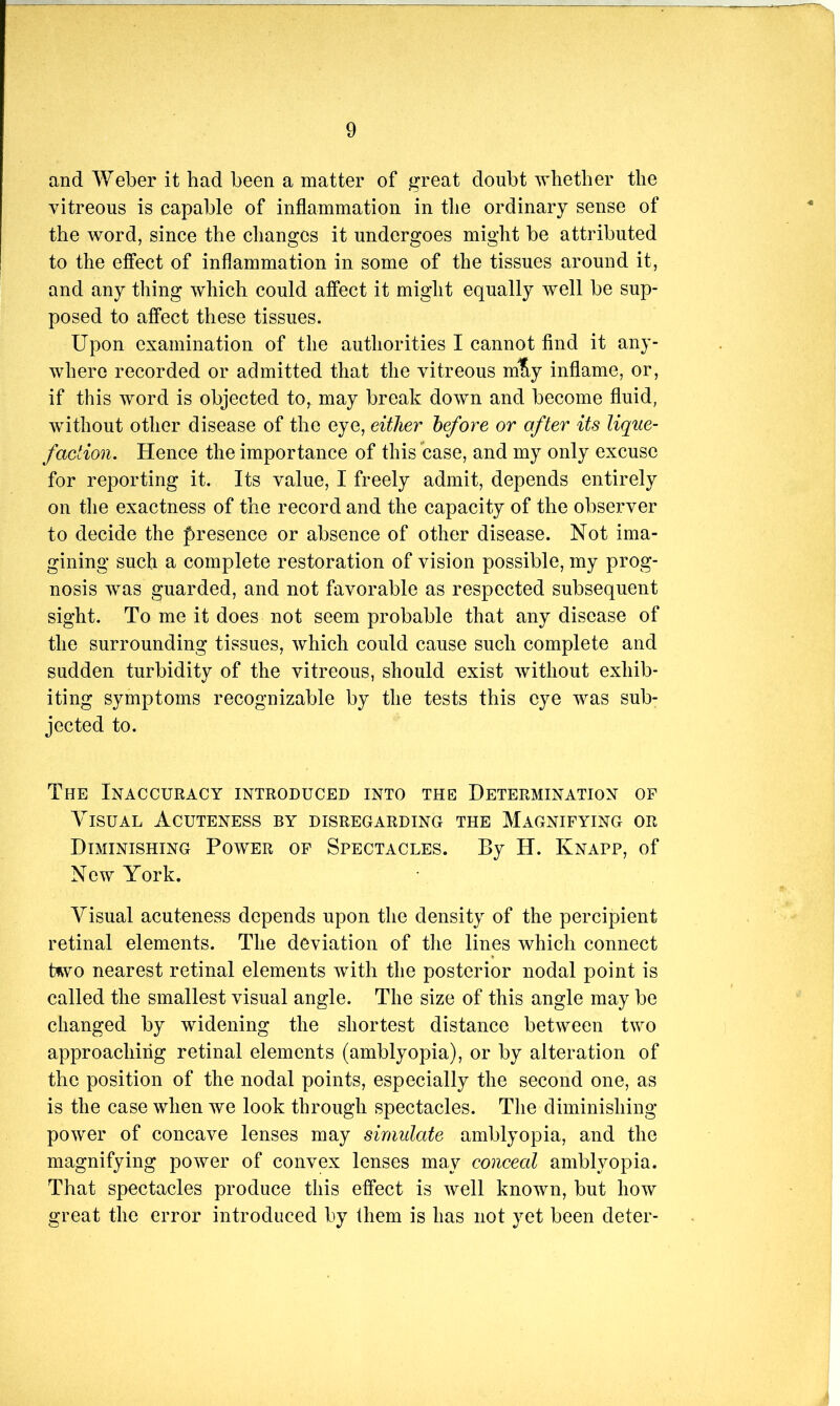 and Weber it had been a matter of great doubt whether the vitreous is capable of inflammation in the ordinary sense of the word, since the clianges it undergoes might be attributed to the effect of inflammation in some of the tissues around it, and any thing which could affect it might equally well be sup- posed to affect these tissues. Upon examination of the authorities I cannot find it any- where recorded or admitted that the vitreous m% inflame, or, if this word is objected to, may break down and become fluid, without other disease of the eye, either before or after its lique- faction. Hence the importance of this case, and my only excuse for reporting it. Its value, I freely admit, depends entirely on the exactness of the record and the capacity of the observer to decide the presence or absence of other disease. Not ima- gining such a complete restoration of vision possible, my prog- nosis was guarded, and not favorable as respected subsequent sight. To me it does not seem probable that any disease of the surrounding tissues, which could cause such complete and sudden turbidity of the vitreous, should exist without exhib- iting symptoms recognizable by the tests this eye was sub- jected to. The Inaccuracy introduced into the Determination op Visual Acuteness by disregarding the Magnifying or Diminishing Power of Spectacles. By H. Knapp, of New York. Visual acuteness depends upon the density of the percipient retinal elements. The deviation of the lines which connect b^vo nearest retinal elements with the posterior nodal point is called the smallest visual angle. The size of this angle may be changed by widening the shortest distance between two approaching retinal elements (amblyopia), or by alteration of the position of the nodal points, especially the second one, as is the case when we look through spectacles. The diminishing power of concave lenses may simulate amblyopia, and the magnifying power of convex lenses may conceal amblyopia. That spectacles produce this effect is well known, but how great the error introduced by them is has not yet been deter-