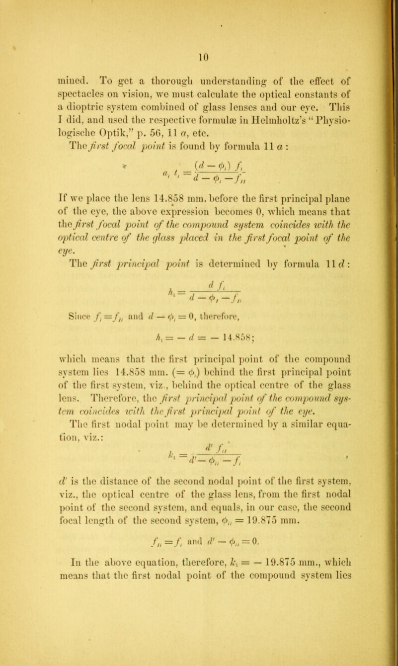 mined. To got a thorough understanding of the eflcct of spectacles on vision, we must calculate the optical constants of a dioptric system combined of glass lenses and our eye. This 1 did, and used the respective formula} in Helmholtz’s “Physio- logischc Optik,” p. 5G, 11 o, etc. TheJirst focal point is found by formula 11a: d - If we place the lens 14.858 mm. before the first principal plane of the eye, the above expression becomes 0, which means that i\\Q first focal point of the compound system coincides with the opt iced centre of the glass placed in the first focal point of the eye. T\\q frst j^^'incijxd point is determined by formula llcZ: Since f =f„ and d — = 0, ihereforc, h,= — d — — 14.85S; which means that the lirst ])rincipal ])oint of the comj)Ound system lies 14.858 mm. (= (h) behind the first j)rincipal point of the first system, viz., behind the optical centre of the glass lens, 'riierefore, the first principal jK>int of the compound sys- tem coincides with the first principal ]vdnt of the eye. The first nodal jioint may lie determined by a similar equa- tion, viz.: , 'i'./;/ d' is the distance of the second nodal point of the first system, viz., the optical centre of the glass lens, from the first nodal ])oint of the second system, and equals, in our case, the second focal length of the second system, = 19.875 mm. fn=L d' — (!),, = 0. In the above equation, therefore, = — 19.875 mm., which means that tlic first nodal point of the compound system lies