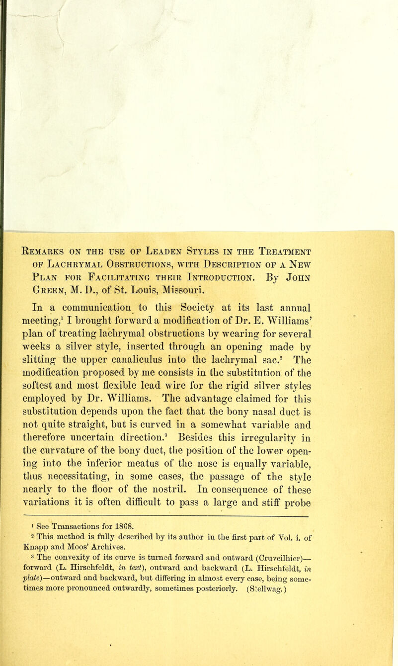 OF Lachrymal Obstructions, with Description of a New Plan for Facilitating their Introduction. By John Green, M. D., of St. Louis, Missouri. In a communication to this Society at its last annual meeting,^ I brought forward a modification of Dr. E. Williams’ plan of treating lachrymal obstructions by wearing for several weeks a silver style, inserted through an opening made by slitting the upper canaliculus into the lachrymal sac.^ The modification proposed by me consists in the substitution of the softest and most flexible lead wire for the rigid silver styles employed by Dr. Williams. The advantage claimed for this substitution depends upon the fact that the bony nasal duct is not quite straight, but is curved in a somewhat variable and therefore uncertain direction.^ Besides this irregularity in the curvature of the bony duct, the position of the lower open- ing into the inferior meatus of the nose is equally variable, thus necessitating, in some cases, the passage of the style nearly to the floor of the nostril. In consequence of these variations it is often difficult to pass a large and stiff probe 1 See Transactions for 1868. 2 This method is fully described by its author in the first part of Vol. i. of Knapp and Moos’ Archives. 3 The convexity of its curve is turned forward and outward (Cruveilhier)— forward (L. Hirschfeldt, in text), outward and backward (L. Hirschfeldt, in p^ate)—outward and backward, but differing in almost every case, being some- times more pronounced outwardly, sometimes posteriorly. (S'ellwag.)