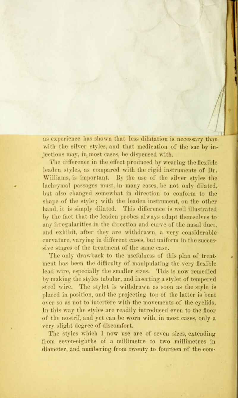 •. / / as experience lias shown that less dilatation is necessary than with the silver styles, and that medication of the sac by in- jections may, in inost cases, be disjicnsed with. The difference in the effect ])roduced by wearing tbetlcxiblc leaden styles, as compared with the rigid instruments of Dr. Williams, is imjiortant. Dy the use of the silver styles the lachrymal jiassagcs must, in many eases, be not only dilated, but also changed somewhat in direction to conform to the shape of the style ; with the leaden instrument, on the other hand, it is simjily dilated. This difference is well illustrated by the fact that the leaden jirobes always adajit themselves to any irregularities in the direction and curve of the nasal duct, and exhibit, after they arc withdrawn, a very considerable curvature, varying in different cases, but uniform in the succes- sive stages of the treatment of the same case. The only drawback to the usefulness of this j)lan of treat- ment has been the difliculty of mani})ulating the very flexible lead wire, es})ccially the smaller sizes. This is now remedied by making the styles tubular, and inserting a stylet of tempered steel wire. The stylet is withdrawn as soon as the style is ])laced in position, and the projecting top of the latter is bent over so as not to interfere with the movements of the eyelids. In this way the styles arc readily introduced even to the floor of the nostril, and yet can be worn with, in most cases, only a very slight degree of discomfort. The styles which I now use are of seven sizes, extending from seven-eighths of a millimetre to two millimetres in diameter, and numbering from twenty to fourteen of the com-