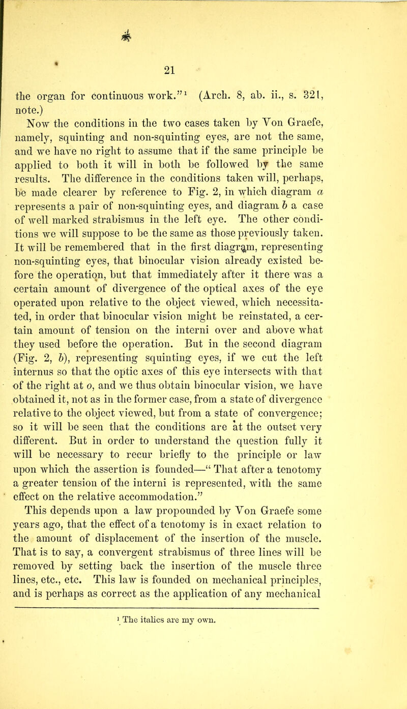 21 the organ for continuous work.(Arch. 8, ab. ii., s. 321, note.) Now the conditions in the two cases taken by Yon Graefe, namely, squinting and non-squinting eyes, are not the same, and we have no right to assume that if the same principle be applied to both it will in both be followed by the same results. The difference in the conditions taken will, perhaps, be made clearer by reference to Fig. 2, in which diagram a represents a pair of non-squinting eyes, and diagram h a case of well marked strabismus in the left eye. The other condi- tions we will suppose to be the same as those previously taken. It will be remembered that in the first diagram, representing non-squinting eyes, that binocular vision already existed be- fore the operation, but that immediately after it there was a certain amount of divergence of the optical axes of the eye operated upon relative to the object viewed, which necessita- ted, in order that binocular vision might be reinstated, a cer- tain amount of tension on the interni over and above what they used before the operation. But in the second diagram (Fig. 2, h), representing squinting eyes, if we cut the left internus so that the optic axes of this eye intersects with that of the right at o, and we thus obtain binocular vision, we have obtained it, not as in the former case, from a state of divergence relative to the object viewed, but from a state of convergence; so it will be seen that the conditions are at the outset very different. But in order to understand the question fully it will be necessary to recur briefly to the principle or law upon which the assertion is founded—“ That after a tenotomy a greater tension of the interni is represented, with the same effect on the relative accommodation.’’ This depends upon a law propounded by Yon Graefe some years ago, that the effect of a tenotomy is in exact relation to the amount of displacement of the insertion of the muscle. That is to say, a convergent strabismus of three lines will be removed by setting back the insertion of the muscle three lines, etc., etc. This law is founded on mechanical principles, and is perhaps as correct as the application of any mechanical The italics are my own.