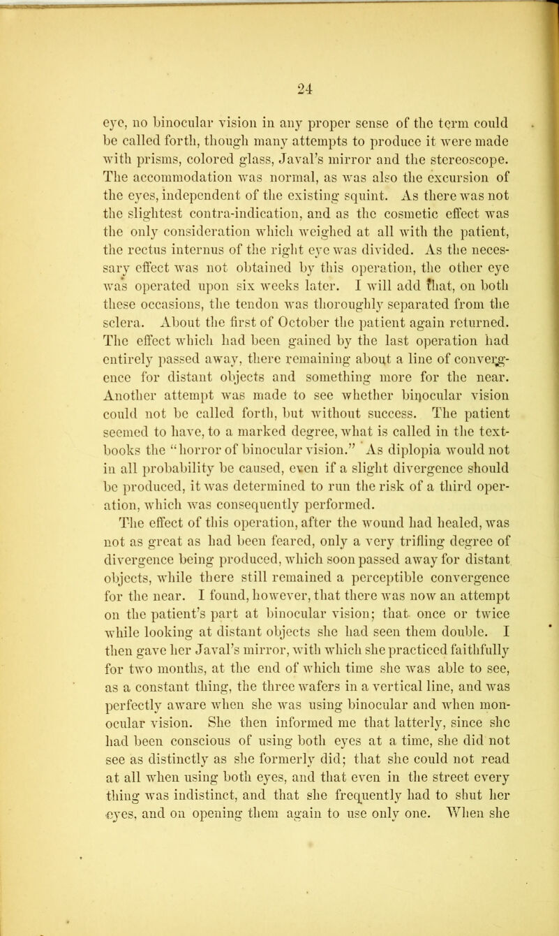 eye, no binocular vision in any proper sense of the term could be called forth, though many attempts to produce it were made with prisms, colored glass, Javabs mirror and the stereoscope. The accommodation was normal, as was also the excursion of the eyes, independent of the existing squint. As there was not the slightest contra-indication, and as the cosmetic effect was the only consideration which weighed at all with the patient, the rectus internus of the right eye was divided. As the neces- sary effect was not obtained by this operation, the other eye was operated upon six weeks later. I will add that, on both these occasions, the tendon was thoroughly separated from the sclera. About the first of October the patient again returned. The effect which had been gained by the last operation had entirely passed away, there remaining about a line of convei;g- ence for distant objects and something more for the near. Another attempt was made to see whether bipocular vision could not be called forth, but without success. The patient seemed to have, to a marked degree, what is called in the text- books the “horror of binocular vision.’^ As diplopia would not in all probability be caused, even if a slight divergence should be produced, it was determined to run the risk of a third oper- ation, which was consequently performed. The effect of this operation, after the wound had healed, was not as great as had been feared, only a very trifling degree of divergence being produced, which soon passed away for distant objects, while there still remained a perceptible convergence for the near. I found, however, that there was now an attempt on the patient’s part at binocular vision; that once or twice while looking at distant objects she had seen them double. I then gave her Javal’s mirror, wfith which she practiced faithfully for two months, at the end of which time she was able to see, as a constant thing, the three wafers in a vertical line, and was perfectly aware when she was using binocular and when mon- ocular vision. She then informed me that latterly, since she had been conscious of using both eyes at a time, she did not see as distinctly as she formerly did; that she could not read at all when using both eyes, and that even in the street every thing was indistinct, and that she freq^uently had to shut her •eyes, and on opening them again to use only one. ¥/hen she