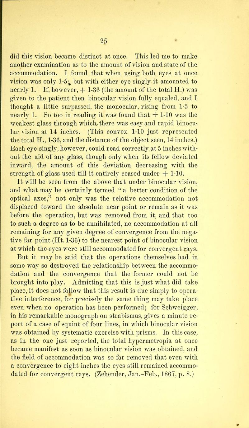 did tliis vision became distinct at once. This led me to make another examination as to the amount of vision and state of the accommodation. I found that when using both eyes at once vision was only 1-5^ but with either eye singly it amounted to nearly 1. If, however, + 1-36 (the amount of the total H.) was given to the patient then binocular vision fully equaled, and I thought a little surpassed, the monocular, rising from 1-5 to nearly 1. So too in reading it was found that + 1-10 was tlie weakest glass through wliiclo^ there was easy and rapid binocu- lar vision at 14 inches. (This convex 1-10 just represented the total H., 1-36, and the distance of the object seen, 14 inches.) Each eye singly, however, could read correctly at 5 inches with- out the aid of any glass, though only when its fellow deviated inward, the amount of this deviation decreasing with the strength of glass used till it entirely ceased under -f 1-10. It will be seen from the above tliat under binocular vision, and what may be certainly termed “ a better condition of the optical axes,’^ not only was the relative accommodation not displaced toward the absolute near point or remain as it was before the operation, but was removed from it, and that too to such a degree as to be annihilated, no accommodation at all remaining for any given degree of convergence from the nega- tive far point (Ht. 1-36) to the nearest point of binocular vision at which the eyes were still accommodated for convergent rays. But it may be said that the operations themselves had in some way so destroyed the relationship bet^veen the accommo- dation and the convergence that the former could not be brought into play. Admitting that this is just what did take place, it does not follow that this result is due simply to opera- tive interference, for precisely the same thing may take place even when no operation has been performed; for Schweigger, in his remarkable monograph on strabismus, gives a minute re- port of a case of squint of four lines, in which binocular vision was obtained by systematic exercise with prisms. In this case, as in the one just reported, the total hypermetropia at once became manifest as soon as binocular vision was obtained, and the field of accommodation was so far removed that even with a convergence to eight inches the eyes still remained accommo- dated for convergent rays. (Zehender, Jan.-Feb., 1867, p. 8.)