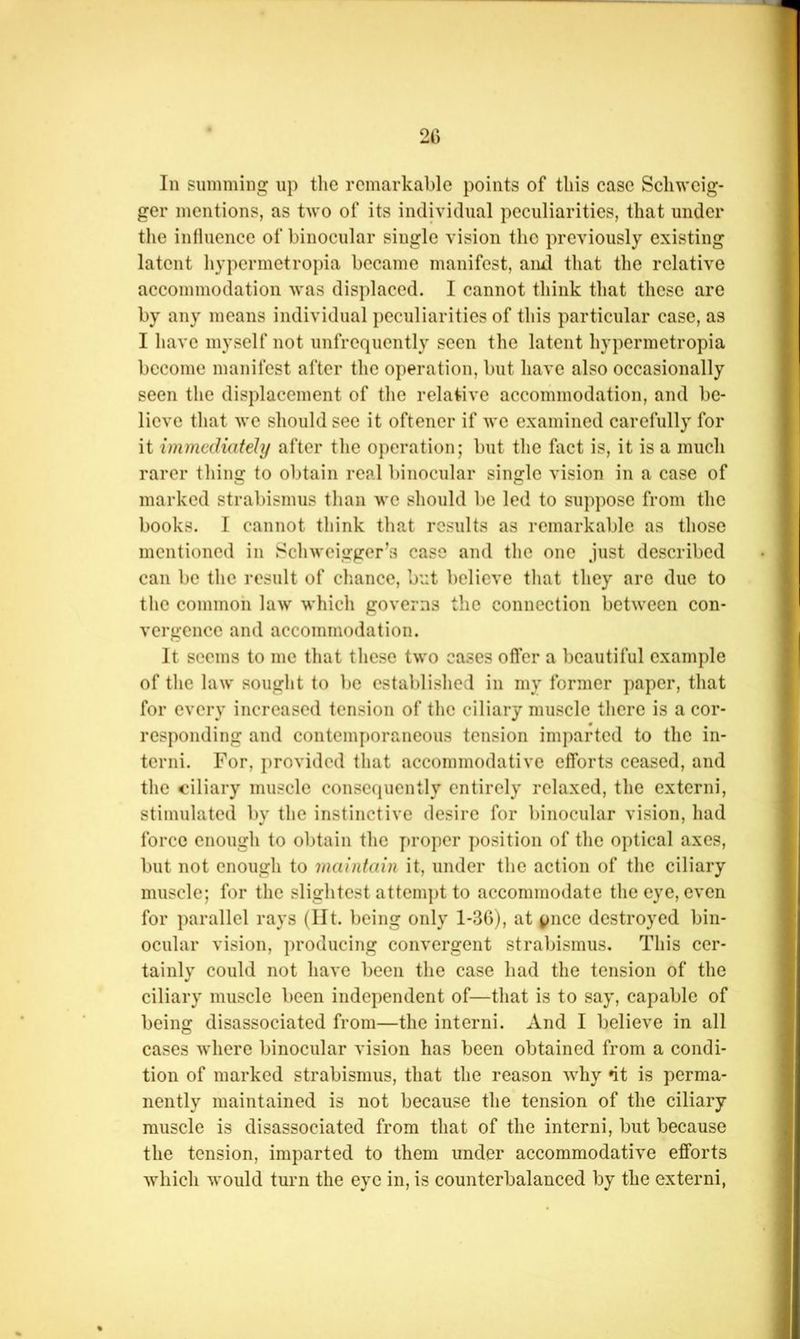 2C In summing up the remarkable points of this case Schwcig- ger mentions, as two of its individual peculiarities, that under the influence of binocular single vision the previously existing latent hypermetropia became manifest, and that the relative accommodation was displaced. I cannot think that these are by any means individual peculiarities of this particular case, as I have myself not unfrequcntly seen the latent hypermetropia become manifest after the operation, but have also occasionally seen the displacement of the relative accommodation, and be- lieve that we should sec it oftencr if we examined carefully for it immediately after the operation; but the fact is, it is a much rarer thing to obtain real binocular single vision in a case of marked strabismus than we should be led to suppose from the books. I cannot think that results as remarkable as those mentioned in Schweigger’s case and the one just described can be the result of cliance, but believe tliat they are due to the common law which governs the connection between con- vergence and accommodation. It seems to me that these two cases offer a beautiful example of the law sought to be established in my former paper, that for every increased tension of the ciliary muscle there is a cor- responding and contemi)oraneous tension imparted to the in- terni. For, provided that accommodative efforts ceased, and the ciliary muscle consequently entirely relaxed, the extern!, stimulated by the instinctive desire for binocular vision, had force enough to obtain the proper position of the optical axes, but not enough to maintain it, under the action of the ciliary muscle; for the slightest attem])t to accommodate the eye, even for parallel rays (lit. being only 1-30), at pnee destroyed bin- ocular vision, producing convergent strabismus. This cer- tainly could not have been the case had the tension of the ciliary muscle been independent of—that is to say, capable of being disassociated from—the intern!. And I believe in all cases where binocular vision has been obtained from a condi- tion of marked strabismus, that the reason why *it is perma- nently maintained is not because the tension of the ciliary muscle is disassociated from that of the intern!, but because the tension, imparted to them under accommodative efforts which would turn the eye in, is counterbalanced by the extern!,