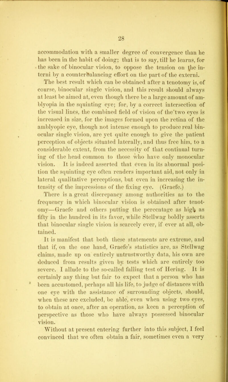 accommodation with a smaller degree of convergence than he has been in the liabit of doing; that is to say, till he learns, for • the sake of binocular vision, to oppose the tension on ^hc in- terni by a counterbalancing effort on the part of the extend. The best result wliich can be obtained after a tenotomy is, of eourse, binocular single vision, and this result should always at least be aimed at, even though tliere be a large amount of am- l)lyopia in tlie squinting eye; for, by a correct intersection of tlic visual lines, the combined held of vision of the'two eyes is increased in size, for the images formed u})on tlic retina of the amblyopic eye, though not intense enough to produce real bin- ocular single vision, are yet quite enough to give the ])atient perception of objects situated laterally, and thus free him, to a considerable extent, from the necessity of that continual turn- ing of the head common to those who have only monocular vision. It is indeed asserted that even in its abnormal posi- tion the squinting eye often renders important aid, not only in lateral (pialitative ])ercepti(>ns, but even in increasing the in- tensity of the impressions of the fixing eye. (Oraefe.) There is a great discrepancy among authorities as to the frequency in Avhich binocular vision is obtained after tenot- omy—Graefe and others ])utting the ])erccntage as high as fifty in the hundred in its favor, while Stellwag boldly asserts that binocular single vision is scarcely ever, if ever at all, ob- tained. It is manifest that both these statements are extreme, and that if, on the one hand, Graefe’s statistics arc, as Stellwag claims, made up on entirely untrustworthy data, his own arc deduced from results given by tests which are entirely too severe. I allude to the so-called falling test of llering. It is certaiidy any thing but fair to expect that a person who has * been accustomed, perhaps all his life, to judge of distances with one eye with the assistance of surrounding objects, sliould, when these are excluded, be able, even when using two eyes, to obtain at once, after an operation, as keen a perception of perspective as those who have always possessed binocular vision. Without at present entering further into this subject, I feel convinced that we often obtain a fair, sometimes even a very