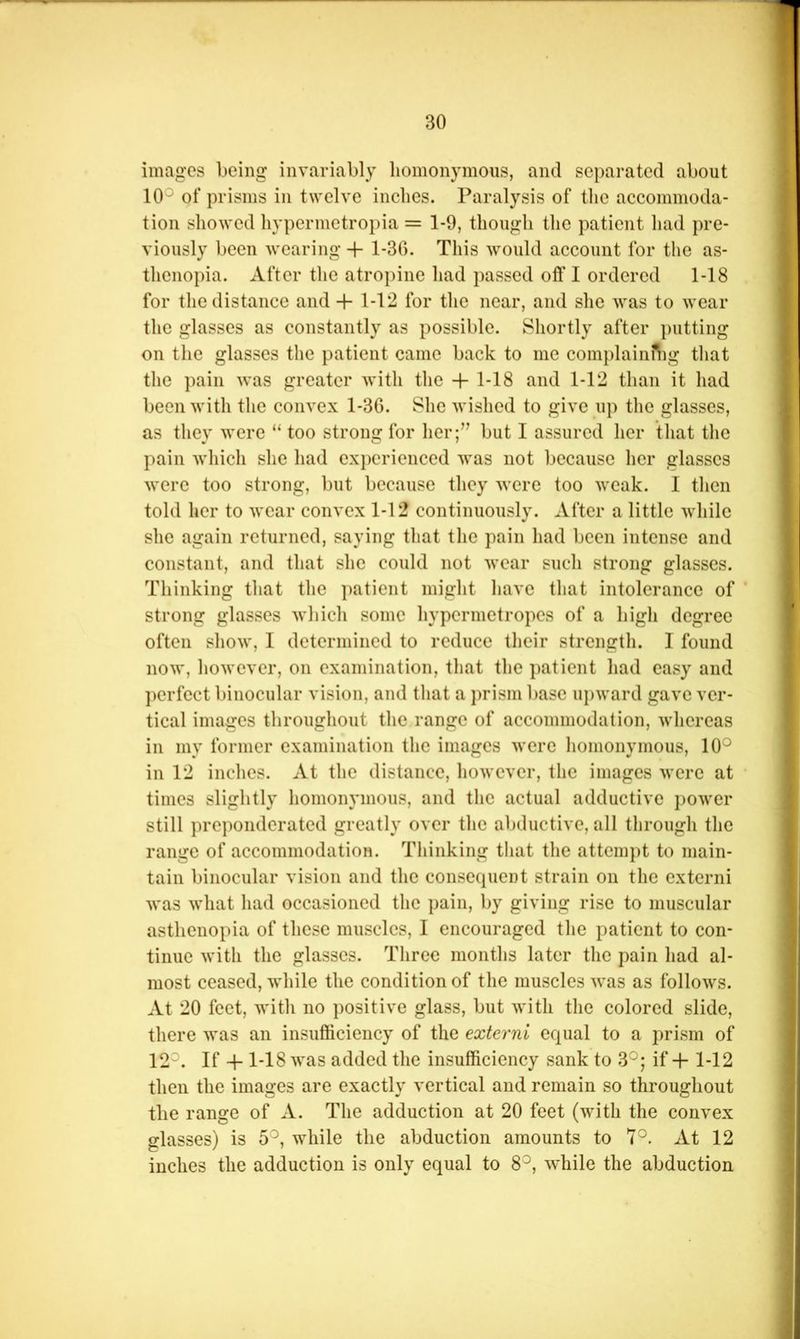 images being invariably lioinonymoiis, and separated about 10° of prisms in twelve inches. Paralysis of the accommoda- tion showed hypermetroj)ia = 1-9, though the patient had pre- viously been wearing + 1-30. This would account for the as- thenopia. After the atropine had passed off I ordered 1-18 for the distance and + 1-12 for the near, and she was to wear the glasses as constantly as possible. Shortly after i)utting on the glasses the patient came back to me complaini^ig that the pain was greater with the -f 1-18 and 1-12 than it had been with the convex 1-30. She wished to give up the glasses, as they were “ too strong for her;’’ but I assured her that the pain which she had experienced was not because her glasses were too strong, but because they were too weak. I then told her to wear convex 1-12 continuously. After a little while she again returned, saying that the pain had been intense and constant, and that she could not wear such strong glasses. Thinking that the patient might have that intolerance of strong glasses which some hypermetropcs of a high degree often show, I determined to reduce their strength. I found now, however, on examination, that the patient had easy and perfect binocular vision, and that a prism base upward gave ver- tical images throughout the range of accommodation, whereas in my former examination the images were homonymous, 10° in 12 inches. At the distance, however, the images were at times slightly homonymous, and the actual adductivc power still preponderated greatly over the abductive, all through the range of accommodation. Thinking that the attempt to main- tain binocular vision and the consecpient strain on the extern! was what had occasioned the pain, by giving rise to muscular asthenopia of these muscles, I encouraged the patient to con- tinue with the glasses. Three months later the pain had al- most ceased, while the condition of the muscles was as follows. At 20 feet, with no positive glass, but with the colored slide, there was an insufficiency of the externi equal to a prism of 12°. If -h 1-18 was added the insufficiency sank to 3°; if + 1-12 then the images are exactly vertical and remain so throughout the range of A. The adduction at 20 feet (with the convex glasses) is 5°, while the abduction amounts to 7°. At 12 inches the adduction is only equal to 8°, ^vhile the abduction