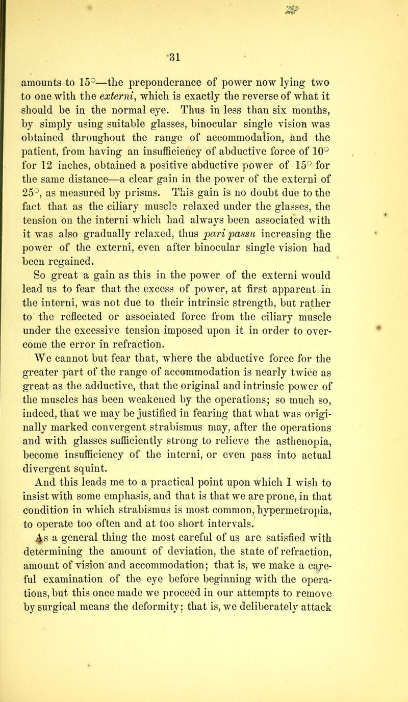 amounts to 15°—the preponderance of power now lying two to one with the exteriii, which is exactly the reverse of what it should be in the normal eye. Thus in less than six months, by simply using suitable glasses, binocular single vision was obtained throughout the range of accommodation, and the patient, from having an insufficiency of abductive force of 10° for 12 inches, obtained a positive abductive power of 15° for the same distance—a clear gain in the power of the externi of 25°, as measured by prisms. This gain is no doubt due to the fact that as the ciliary muscle relaxed under the glasses, the tension on the interni Avhich had always been associated with it was also gradually relaxed, thus pari passu increasing the power of the externi, even after binocular single vision had been regained. So great a gain as this in the power of the externi would lead us to fear that the excess of power, at first apparent in the interni, was not due to their intrinsic strength, but rather to the reflected or associated force from the ciliary muscle under the excessive tension imposed upon it in order to over- come the error in refraction. We cannot but fear that, where the abductive force for the greater part of the range of accommodation is nearly twice as great as the adductive, that the original and intrinsic power of the muscles has been weakened by the operations; so much so, indeed, that we may be justified in fearing that what was origi- nally marked convergent strabismus may, after the operations and with glasses sufficiently strong to relieve the asthenopia, become insufficiency of the interni, or even pass into actual divergent squint. And this leads me to a practical point upon which I wish to insist with some emphasis, and that is that we are prone, in that condition in which strabismus is most common, hypermetropia, to operate too often and at too short intervals. As a general thing the most careful of us are satisfied with determining the amount of deviation, the state of refraction, amount of vision and accommodation; that is, we make a c^^e- ful examination of the eye before beginning with the opera- tions, but this once made we proceed in our attempts to remove by surgical means the deformity; that is, we deliberately attack